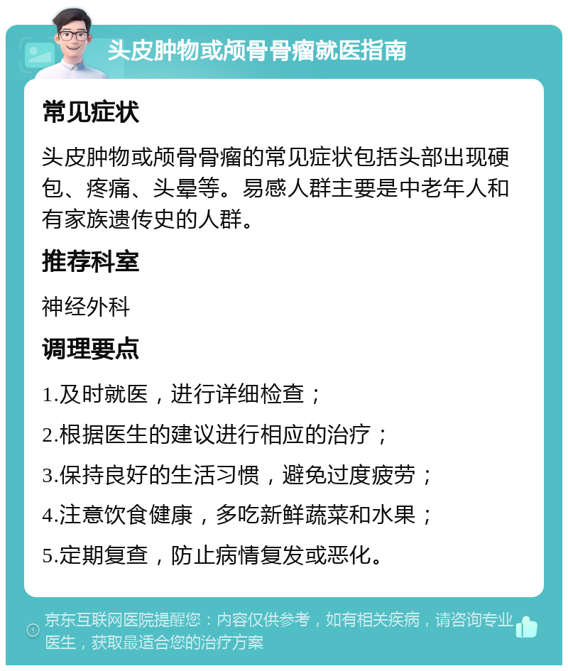 头皮肿物或颅骨骨瘤就医指南 常见症状 头皮肿物或颅骨骨瘤的常见症状包括头部出现硬包、疼痛、头晕等。易感人群主要是中老年人和有家族遗传史的人群。 推荐科室 神经外科 调理要点 1.及时就医，进行详细检查； 2.根据医生的建议进行相应的治疗； 3.保持良好的生活习惯，避免过度疲劳； 4.注意饮食健康，多吃新鲜蔬菜和水果； 5.定期复查，防止病情复发或恶化。