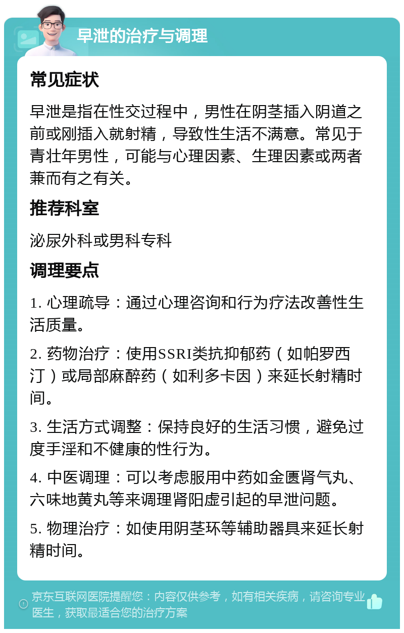 早泄的治疗与调理 常见症状 早泄是指在性交过程中，男性在阴茎插入阴道之前或刚插入就射精，导致性生活不满意。常见于青壮年男性，可能与心理因素、生理因素或两者兼而有之有关。 推荐科室 泌尿外科或男科专科 调理要点 1. 心理疏导：通过心理咨询和行为疗法改善性生活质量。 2. 药物治疗：使用SSRI类抗抑郁药（如帕罗西汀）或局部麻醉药（如利多卡因）来延长射精时间。 3. 生活方式调整：保持良好的生活习惯，避免过度手淫和不健康的性行为。 4. 中医调理：可以考虑服用中药如金匮肾气丸、六味地黄丸等来调理肾阳虚引起的早泄问题。 5. 物理治疗：如使用阴茎环等辅助器具来延长射精时间。