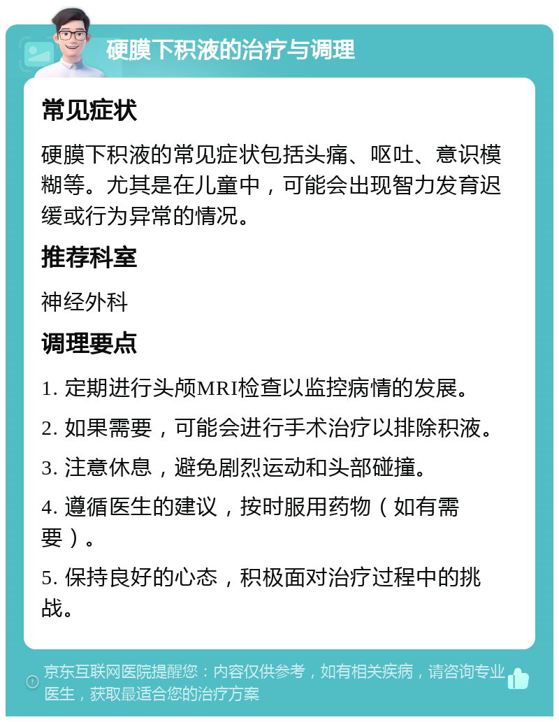 硬膜下积液的治疗与调理 常见症状 硬膜下积液的常见症状包括头痛、呕吐、意识模糊等。尤其是在儿童中，可能会出现智力发育迟缓或行为异常的情况。 推荐科室 神经外科 调理要点 1. 定期进行头颅MRI检查以监控病情的发展。 2. 如果需要，可能会进行手术治疗以排除积液。 3. 注意休息，避免剧烈运动和头部碰撞。 4. 遵循医生的建议，按时服用药物（如有需要）。 5. 保持良好的心态，积极面对治疗过程中的挑战。