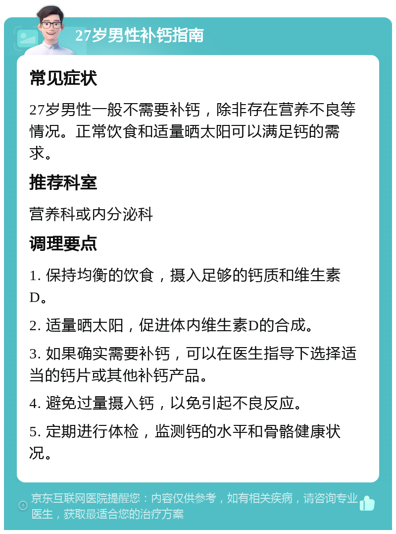 27岁男性补钙指南 常见症状 27岁男性一般不需要补钙，除非存在营养不良等情况。正常饮食和适量晒太阳可以满足钙的需求。 推荐科室 营养科或内分泌科 调理要点 1. 保持均衡的饮食，摄入足够的钙质和维生素D。 2. 适量晒太阳，促进体内维生素D的合成。 3. 如果确实需要补钙，可以在医生指导下选择适当的钙片或其他补钙产品。 4. 避免过量摄入钙，以免引起不良反应。 5. 定期进行体检，监测钙的水平和骨骼健康状况。