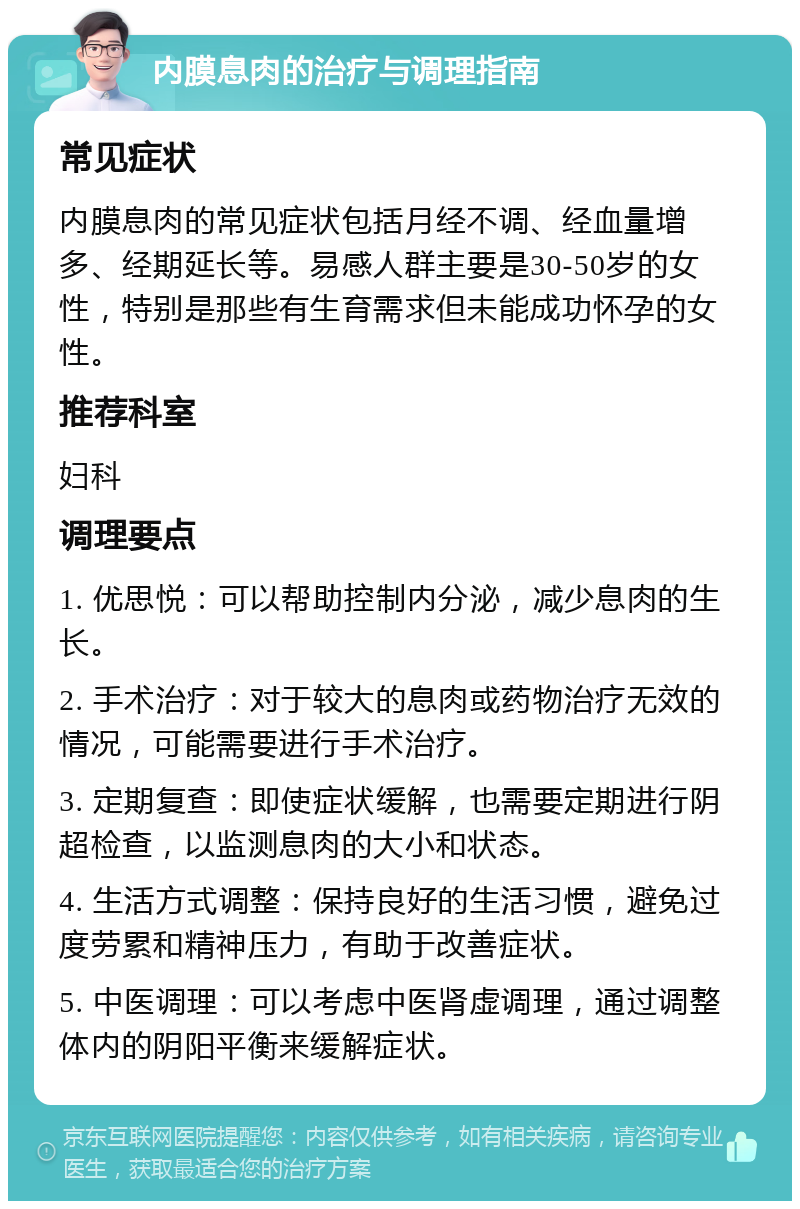 内膜息肉的治疗与调理指南 常见症状 内膜息肉的常见症状包括月经不调、经血量增多、经期延长等。易感人群主要是30-50岁的女性，特别是那些有生育需求但未能成功怀孕的女性。 推荐科室 妇科 调理要点 1. 优思悦：可以帮助控制内分泌，减少息肉的生长。 2. 手术治疗：对于较大的息肉或药物治疗无效的情况，可能需要进行手术治疗。 3. 定期复查：即使症状缓解，也需要定期进行阴超检查，以监测息肉的大小和状态。 4. 生活方式调整：保持良好的生活习惯，避免过度劳累和精神压力，有助于改善症状。 5. 中医调理：可以考虑中医肾虚调理，通过调整体内的阴阳平衡来缓解症状。