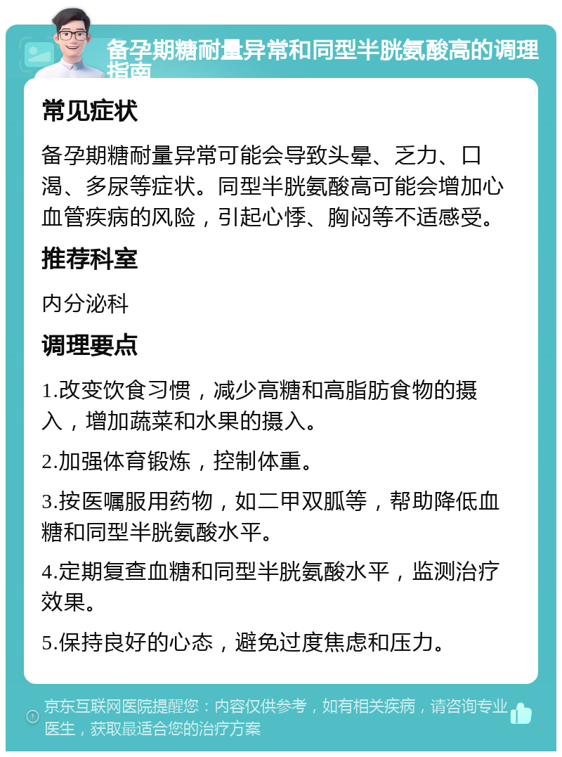 备孕期糖耐量异常和同型半胱氨酸高的调理指南 常见症状 备孕期糖耐量异常可能会导致头晕、乏力、口渴、多尿等症状。同型半胱氨酸高可能会增加心血管疾病的风险，引起心悸、胸闷等不适感受。 推荐科室 内分泌科 调理要点 1.改变饮食习惯，减少高糖和高脂肪食物的摄入，增加蔬菜和水果的摄入。 2.加强体育锻炼，控制体重。 3.按医嘱服用药物，如二甲双胍等，帮助降低血糖和同型半胱氨酸水平。 4.定期复查血糖和同型半胱氨酸水平，监测治疗效果。 5.保持良好的心态，避免过度焦虑和压力。