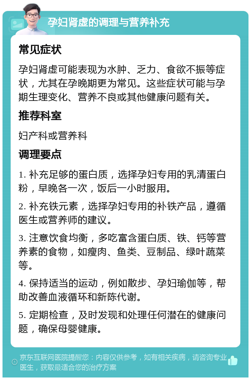 孕妇肾虚的调理与营养补充 常见症状 孕妇肾虚可能表现为水肿、乏力、食欲不振等症状，尤其在孕晚期更为常见。这些症状可能与孕期生理变化、营养不良或其他健康问题有关。 推荐科室 妇产科或营养科 调理要点 1. 补充足够的蛋白质，选择孕妇专用的乳清蛋白粉，早晚各一次，饭后一小时服用。 2. 补充铁元素，选择孕妇专用的补铁产品，遵循医生或营养师的建议。 3. 注意饮食均衡，多吃富含蛋白质、铁、钙等营养素的食物，如瘦肉、鱼类、豆制品、绿叶蔬菜等。 4. 保持适当的运动，例如散步、孕妇瑜伽等，帮助改善血液循环和新陈代谢。 5. 定期检查，及时发现和处理任何潜在的健康问题，确保母婴健康。