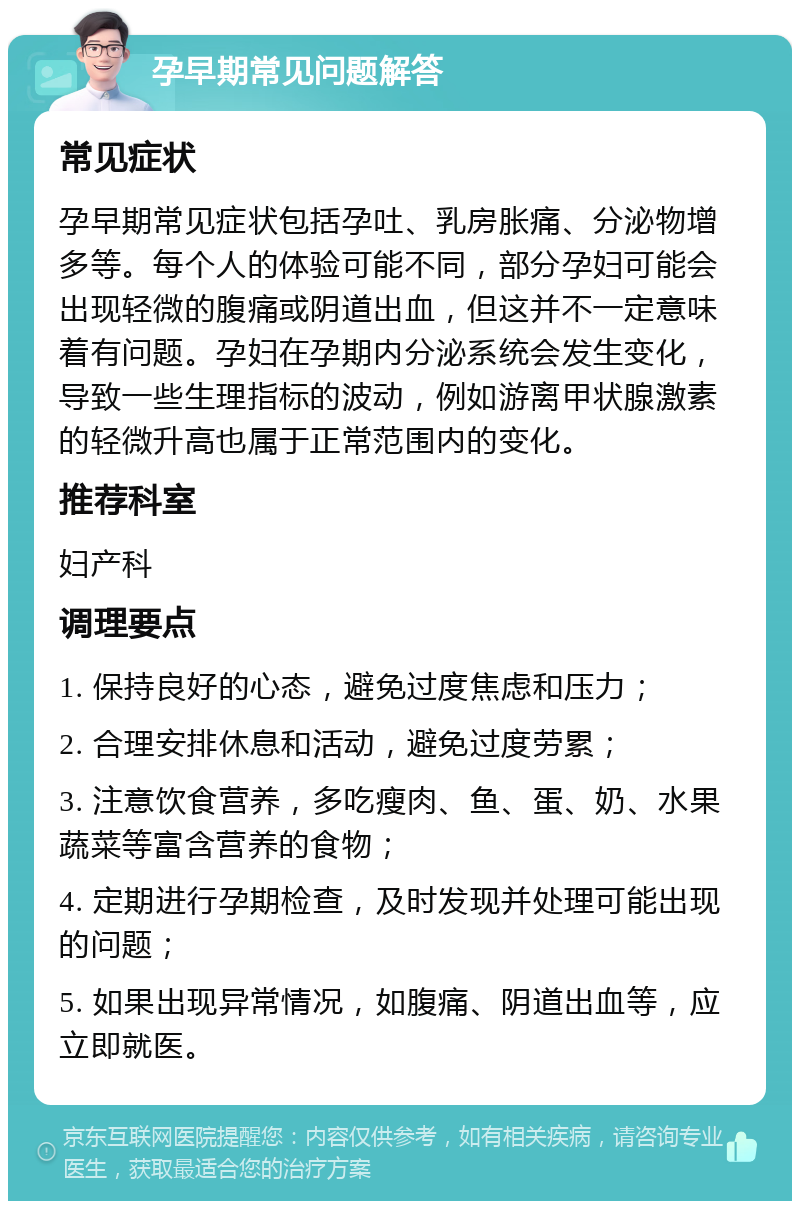 孕早期常见问题解答 常见症状 孕早期常见症状包括孕吐、乳房胀痛、分泌物增多等。每个人的体验可能不同，部分孕妇可能会出现轻微的腹痛或阴道出血，但这并不一定意味着有问题。孕妇在孕期内分泌系统会发生变化，导致一些生理指标的波动，例如游离甲状腺激素的轻微升高也属于正常范围内的变化。 推荐科室 妇产科 调理要点 1. 保持良好的心态，避免过度焦虑和压力； 2. 合理安排休息和活动，避免过度劳累； 3. 注意饮食营养，多吃瘦肉、鱼、蛋、奶、水果蔬菜等富含营养的食物； 4. 定期进行孕期检查，及时发现并处理可能出现的问题； 5. 如果出现异常情况，如腹痛、阴道出血等，应立即就医。