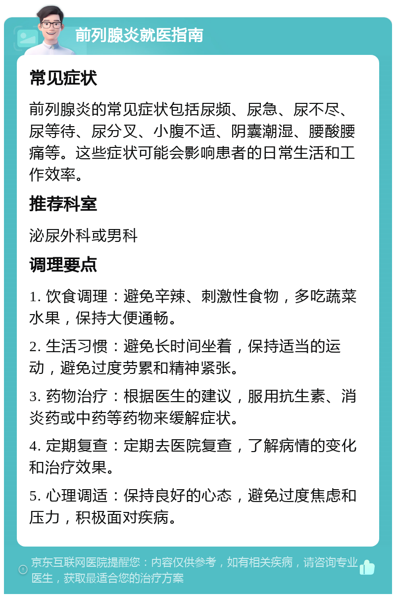 前列腺炎就医指南 常见症状 前列腺炎的常见症状包括尿频、尿急、尿不尽、尿等待、尿分叉、小腹不适、阴囊潮湿、腰酸腰痛等。这些症状可能会影响患者的日常生活和工作效率。 推荐科室 泌尿外科或男科 调理要点 1. 饮食调理：避免辛辣、刺激性食物，多吃蔬菜水果，保持大便通畅。 2. 生活习惯：避免长时间坐着，保持适当的运动，避免过度劳累和精神紧张。 3. 药物治疗：根据医生的建议，服用抗生素、消炎药或中药等药物来缓解症状。 4. 定期复查：定期去医院复查，了解病情的变化和治疗效果。 5. 心理调适：保持良好的心态，避免过度焦虑和压力，积极面对疾病。