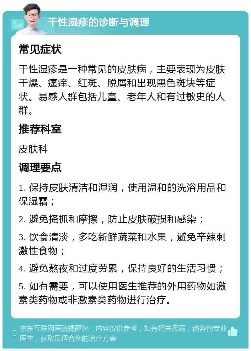 干性湿疹的诊断与调理 常见症状 干性湿疹是一种常见的皮肤病，主要表现为皮肤干燥、瘙痒、红斑、脱屑和出现黑色斑块等症状。易感人群包括儿童、老年人和有过敏史的人群。 推荐科室 皮肤科 调理要点 1. 保持皮肤清洁和湿润，使用温和的洗浴用品和保湿霜； 2. 避免搔抓和摩擦，防止皮肤破损和感染； 3. 饮食清淡，多吃新鲜蔬菜和水果，避免辛辣刺激性食物； 4. 避免熬夜和过度劳累，保持良好的生活习惯； 5. 如有需要，可以使用医生推荐的外用药物如激素类药物或非激素类药物进行治疗。