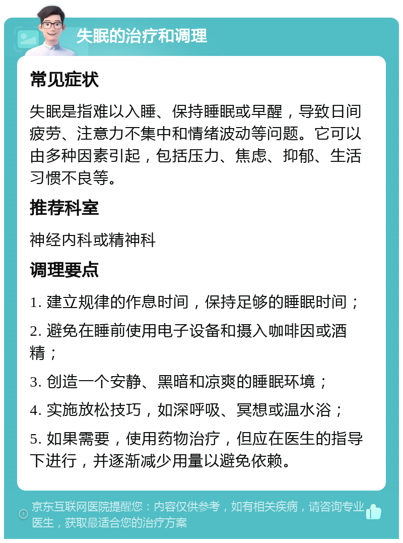 失眠的治疗和调理 常见症状 失眠是指难以入睡、保持睡眠或早醒，导致日间疲劳、注意力不集中和情绪波动等问题。它可以由多种因素引起，包括压力、焦虑、抑郁、生活习惯不良等。 推荐科室 神经内科或精神科 调理要点 1. 建立规律的作息时间，保持足够的睡眠时间； 2. 避免在睡前使用电子设备和摄入咖啡因或酒精； 3. 创造一个安静、黑暗和凉爽的睡眠环境； 4. 实施放松技巧，如深呼吸、冥想或温水浴； 5. 如果需要，使用药物治疗，但应在医生的指导下进行，并逐渐减少用量以避免依赖。