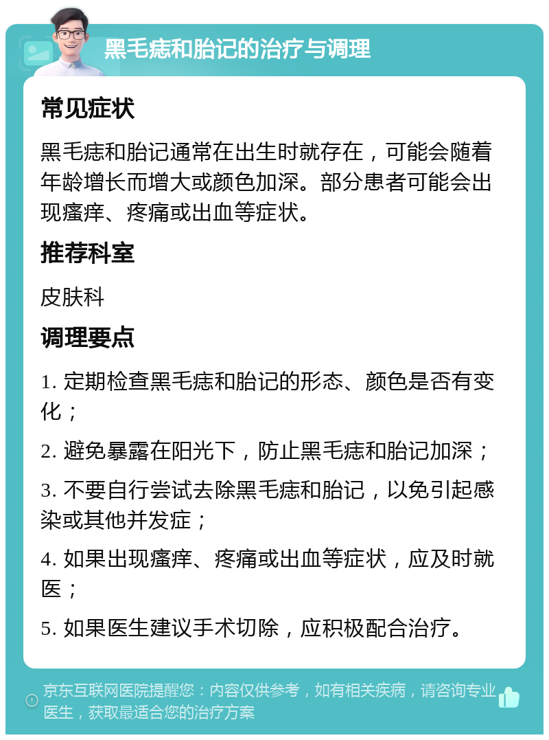 黑毛痣和胎记的治疗与调理 常见症状 黑毛痣和胎记通常在出生时就存在，可能会随着年龄增长而增大或颜色加深。部分患者可能会出现瘙痒、疼痛或出血等症状。 推荐科室 皮肤科 调理要点 1. 定期检查黑毛痣和胎记的形态、颜色是否有变化； 2. 避免暴露在阳光下，防止黑毛痣和胎记加深； 3. 不要自行尝试去除黑毛痣和胎记，以免引起感染或其他并发症； 4. 如果出现瘙痒、疼痛或出血等症状，应及时就医； 5. 如果医生建议手术切除，应积极配合治疗。