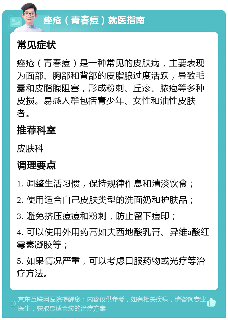 痤疮（青春痘）就医指南 常见症状 痤疮（青春痘）是一种常见的皮肤病，主要表现为面部、胸部和背部的皮脂腺过度活跃，导致毛囊和皮脂腺阻塞，形成粉刺、丘疹、脓疱等多种皮损。易感人群包括青少年、女性和油性皮肤者。 推荐科室 皮肤科 调理要点 1. 调整生活习惯，保持规律作息和清淡饮食； 2. 使用适合自己皮肤类型的洗面奶和护肤品； 3. 避免挤压痘痘和粉刺，防止留下痘印； 4. 可以使用外用药膏如夫西地酸乳膏、异维a酸红霉素凝胶等； 5. 如果情况严重，可以考虑口服药物或光疗等治疗方法。