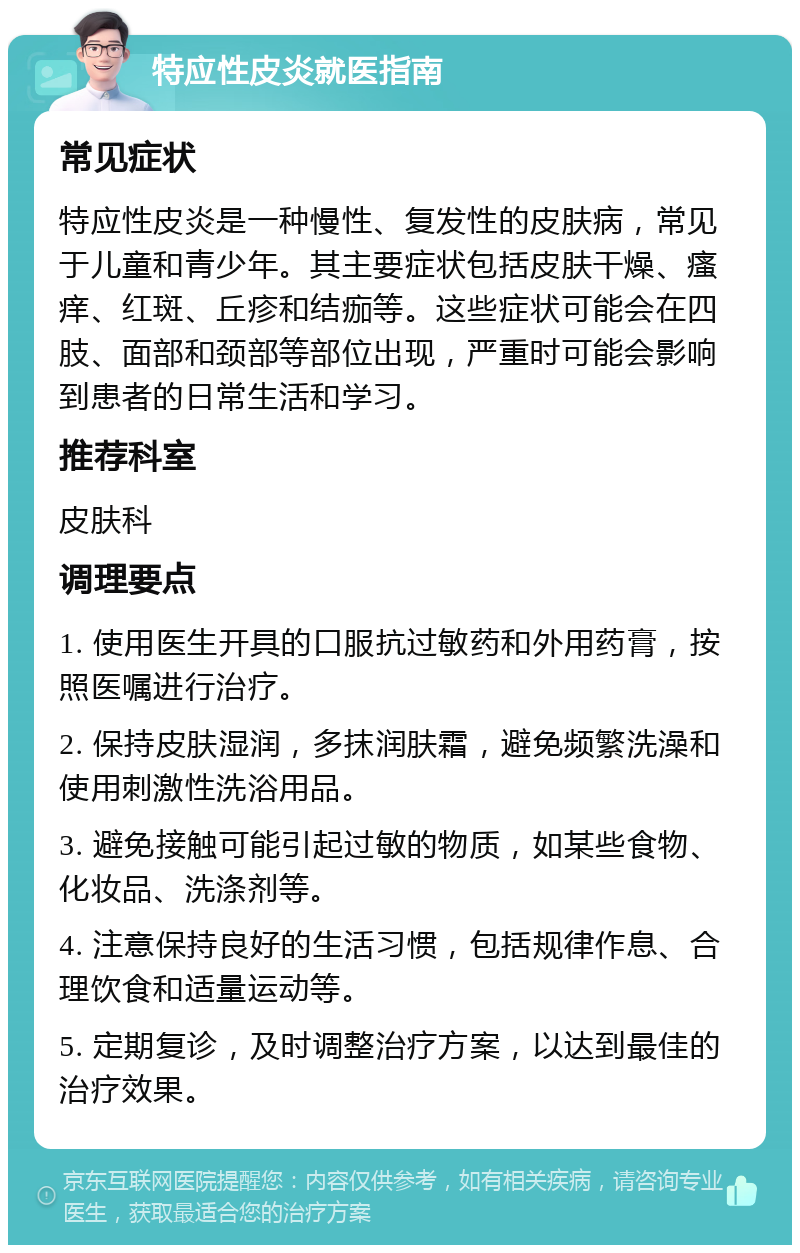 特应性皮炎就医指南 常见症状 特应性皮炎是一种慢性、复发性的皮肤病，常见于儿童和青少年。其主要症状包括皮肤干燥、瘙痒、红斑、丘疹和结痂等。这些症状可能会在四肢、面部和颈部等部位出现，严重时可能会影响到患者的日常生活和学习。 推荐科室 皮肤科 调理要点 1. 使用医生开具的口服抗过敏药和外用药膏，按照医嘱进行治疗。 2. 保持皮肤湿润，多抹润肤霜，避免频繁洗澡和使用刺激性洗浴用品。 3. 避免接触可能引起过敏的物质，如某些食物、化妆品、洗涤剂等。 4. 注意保持良好的生活习惯，包括规律作息、合理饮食和适量运动等。 5. 定期复诊，及时调整治疗方案，以达到最佳的治疗效果。