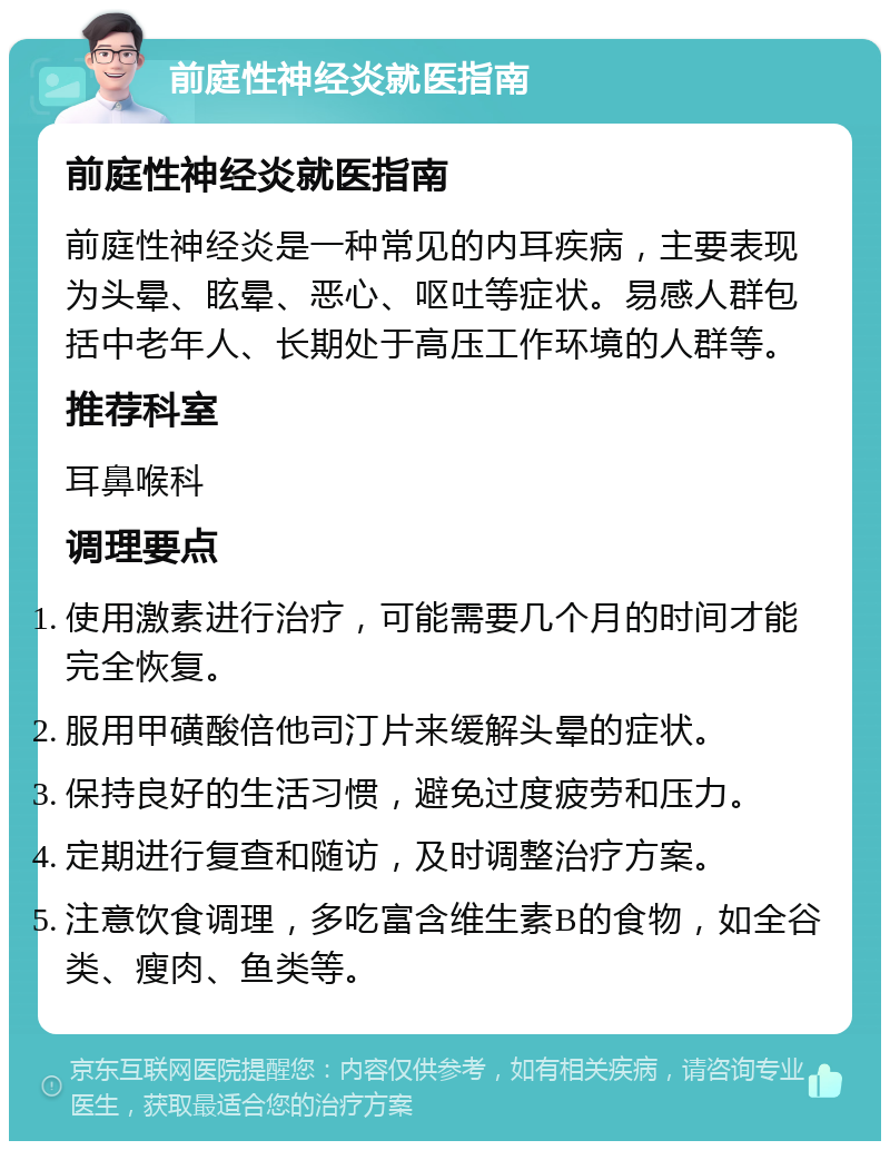 前庭性神经炎就医指南 前庭性神经炎就医指南 前庭性神经炎是一种常见的内耳疾病，主要表现为头晕、眩晕、恶心、呕吐等症状。易感人群包括中老年人、长期处于高压工作环境的人群等。 推荐科室 耳鼻喉科 调理要点 使用激素进行治疗，可能需要几个月的时间才能完全恢复。 服用甲磺酸倍他司汀片来缓解头晕的症状。 保持良好的生活习惯，避免过度疲劳和压力。 定期进行复查和随访，及时调整治疗方案。 注意饮食调理，多吃富含维生素B的食物，如全谷类、瘦肉、鱼类等。