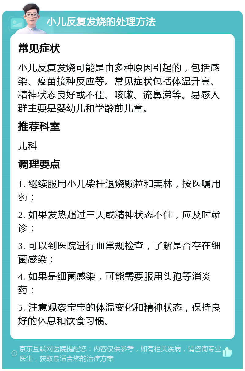 小儿反复发烧的处理方法 常见症状 小儿反复发烧可能是由多种原因引起的，包括感染、疫苗接种反应等。常见症状包括体温升高、精神状态良好或不佳、咳嗽、流鼻涕等。易感人群主要是婴幼儿和学龄前儿童。 推荐科室 儿科 调理要点 1. 继续服用小儿柴桂退烧颗粒和美林，按医嘱用药； 2. 如果发热超过三天或精神状态不佳，应及时就诊； 3. 可以到医院进行血常规检查，了解是否存在细菌感染； 4. 如果是细菌感染，可能需要服用头孢等消炎药； 5. 注意观察宝宝的体温变化和精神状态，保持良好的休息和饮食习惯。