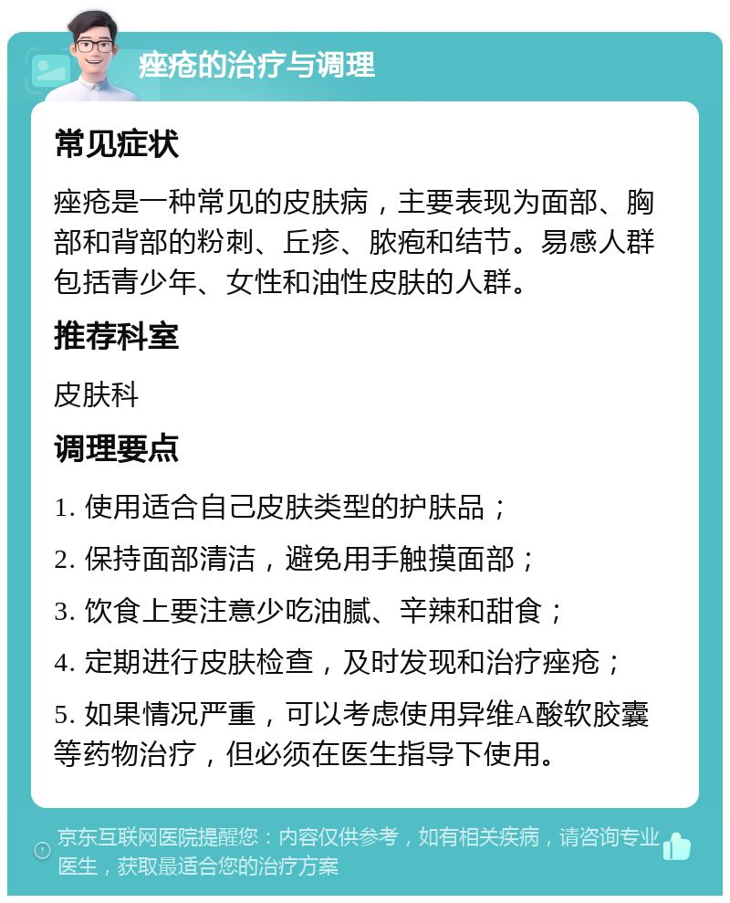 痤疮的治疗与调理 常见症状 痤疮是一种常见的皮肤病，主要表现为面部、胸部和背部的粉刺、丘疹、脓疱和结节。易感人群包括青少年、女性和油性皮肤的人群。 推荐科室 皮肤科 调理要点 1. 使用适合自己皮肤类型的护肤品； 2. 保持面部清洁，避免用手触摸面部； 3. 饮食上要注意少吃油腻、辛辣和甜食； 4. 定期进行皮肤检查，及时发现和治疗痤疮； 5. 如果情况严重，可以考虑使用异维A酸软胶囊等药物治疗，但必须在医生指导下使用。