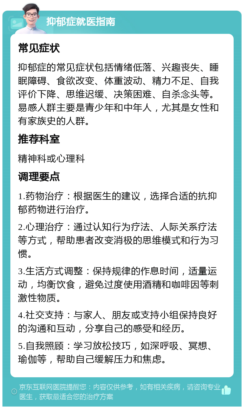 抑郁症就医指南 常见症状 抑郁症的常见症状包括情绪低落、兴趣丧失、睡眠障碍、食欲改变、体重波动、精力不足、自我评价下降、思维迟缓、决策困难、自杀念头等。易感人群主要是青少年和中年人，尤其是女性和有家族史的人群。 推荐科室 精神科或心理科 调理要点 1.药物治疗：根据医生的建议，选择合适的抗抑郁药物进行治疗。 2.心理治疗：通过认知行为疗法、人际关系疗法等方式，帮助患者改变消极的思维模式和行为习惯。 3.生活方式调整：保持规律的作息时间，适量运动，均衡饮食，避免过度使用酒精和咖啡因等刺激性物质。 4.社交支持：与家人、朋友或支持小组保持良好的沟通和互动，分享自己的感受和经历。 5.自我照顾：学习放松技巧，如深呼吸、冥想、瑜伽等，帮助自己缓解压力和焦虑。