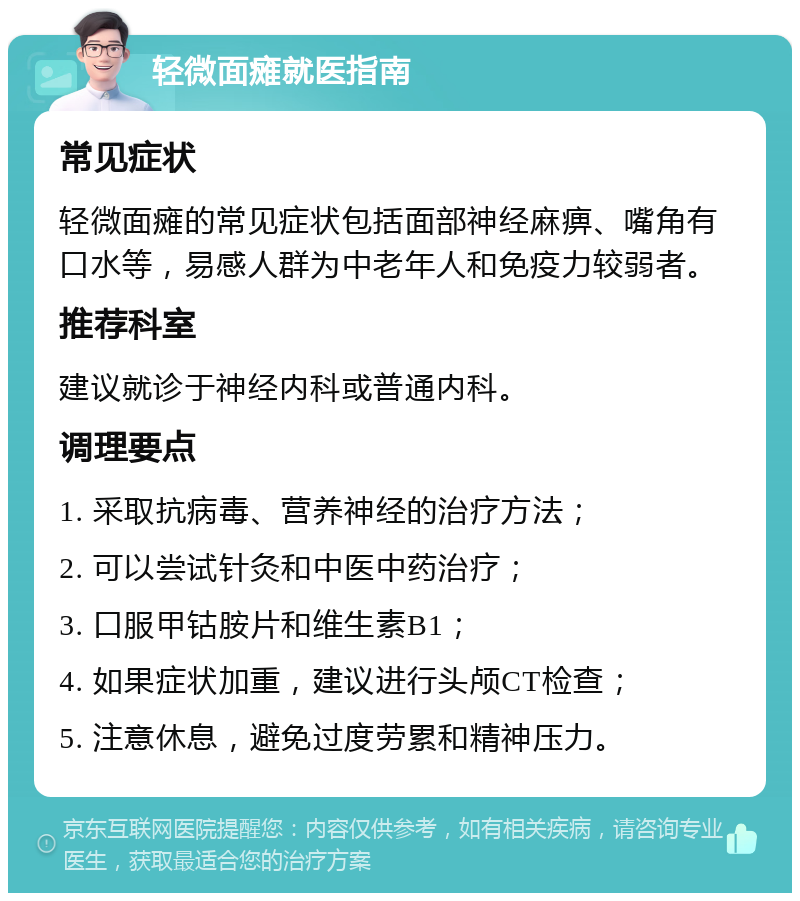 轻微面瘫就医指南 常见症状 轻微面瘫的常见症状包括面部神经麻痹、嘴角有口水等，易感人群为中老年人和免疫力较弱者。 推荐科室 建议就诊于神经内科或普通内科。 调理要点 1. 采取抗病毒、营养神经的治疗方法； 2. 可以尝试针灸和中医中药治疗； 3. 口服甲钴胺片和维生素B1； 4. 如果症状加重，建议进行头颅CT检查； 5. 注意休息，避免过度劳累和精神压力。