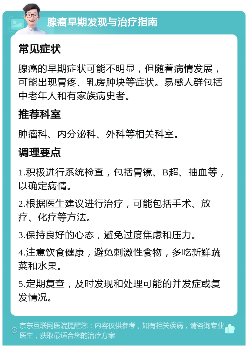 腺癌早期发现与治疗指南 常见症状 腺癌的早期症状可能不明显，但随着病情发展，可能出现胃疼、乳房肿块等症状。易感人群包括中老年人和有家族病史者。 推荐科室 肿瘤科、内分泌科、外科等相关科室。 调理要点 1.积极进行系统检查，包括胃镜、B超、抽血等，以确定病情。 2.根据医生建议进行治疗，可能包括手术、放疗、化疗等方法。 3.保持良好的心态，避免过度焦虑和压力。 4.注意饮食健康，避免刺激性食物，多吃新鲜蔬菜和水果。 5.定期复查，及时发现和处理可能的并发症或复发情况。