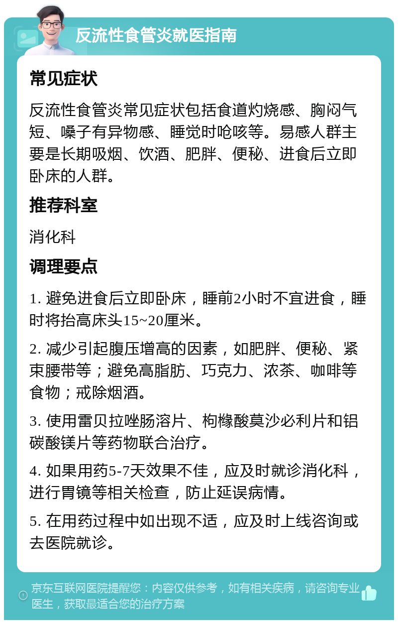 反流性食管炎就医指南 常见症状 反流性食管炎常见症状包括食道灼烧感、胸闷气短、嗓子有异物感、睡觉时呛咳等。易感人群主要是长期吸烟、饮酒、肥胖、便秘、进食后立即卧床的人群。 推荐科室 消化科 调理要点 1. 避免进食后立即卧床，睡前2小时不宜进食，睡时将抬高床头15~20厘米。 2. 减少引起腹压增高的因素，如肥胖、便秘、紧束腰带等；避免高脂肪、巧克力、浓茶、咖啡等食物；戒除烟酒。 3. 使用雷贝拉唑肠溶片、枸橼酸莫沙必利片和铝碳酸镁片等药物联合治疗。 4. 如果用药5-7天效果不佳，应及时就诊消化科，进行胃镜等相关检查，防止延误病情。 5. 在用药过程中如出现不适，应及时上线咨询或去医院就诊。