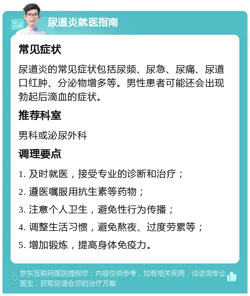 尿道炎就医指南 常见症状 尿道炎的常见症状包括尿频、尿急、尿痛、尿道口红肿、分泌物增多等。男性患者可能还会出现勃起后滴血的症状。 推荐科室 男科或泌尿外科 调理要点 1. 及时就医，接受专业的诊断和治疗； 2. 遵医嘱服用抗生素等药物； 3. 注意个人卫生，避免性行为传播； 4. 调整生活习惯，避免熬夜、过度劳累等； 5. 增加锻炼，提高身体免疫力。