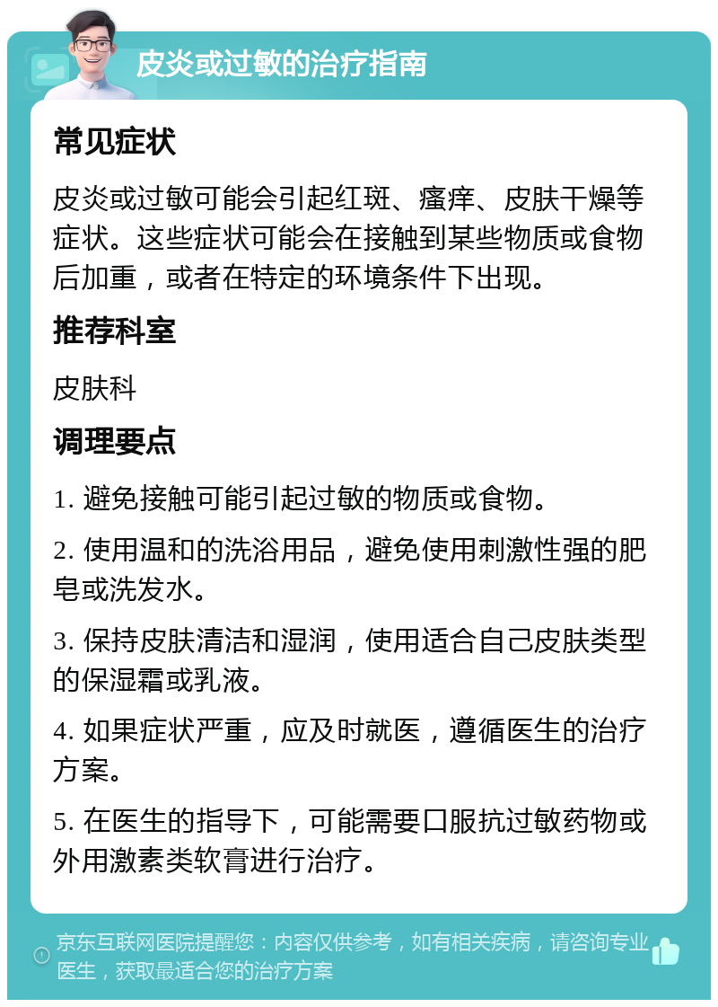 皮炎或过敏的治疗指南 常见症状 皮炎或过敏可能会引起红斑、瘙痒、皮肤干燥等症状。这些症状可能会在接触到某些物质或食物后加重，或者在特定的环境条件下出现。 推荐科室 皮肤科 调理要点 1. 避免接触可能引起过敏的物质或食物。 2. 使用温和的洗浴用品，避免使用刺激性强的肥皂或洗发水。 3. 保持皮肤清洁和湿润，使用适合自己皮肤类型的保湿霜或乳液。 4. 如果症状严重，应及时就医，遵循医生的治疗方案。 5. 在医生的指导下，可能需要口服抗过敏药物或外用激素类软膏进行治疗。