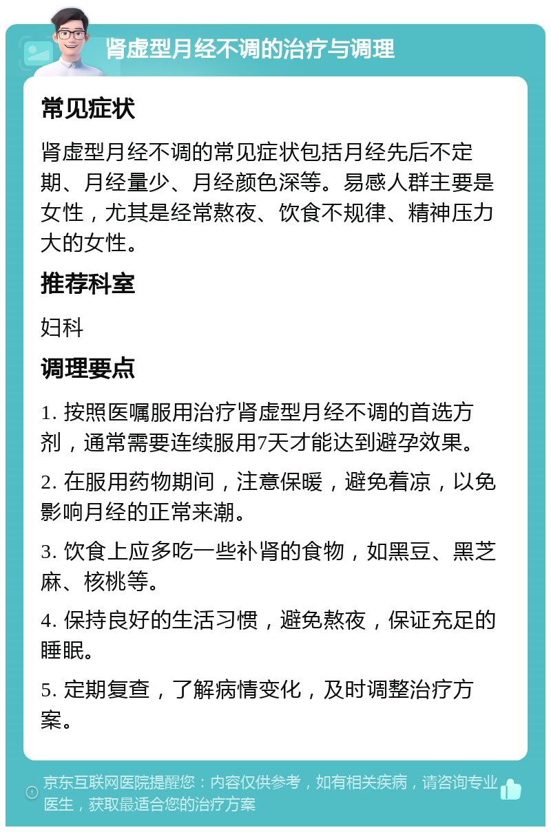 肾虚型月经不调的治疗与调理 常见症状 肾虚型月经不调的常见症状包括月经先后不定期、月经量少、月经颜色深等。易感人群主要是女性，尤其是经常熬夜、饮食不规律、精神压力大的女性。 推荐科室 妇科 调理要点 1. 按照医嘱服用治疗肾虚型月经不调的首选方剂，通常需要连续服用7天才能达到避孕效果。 2. 在服用药物期间，注意保暖，避免着凉，以免影响月经的正常来潮。 3. 饮食上应多吃一些补肾的食物，如黑豆、黑芝麻、核桃等。 4. 保持良好的生活习惯，避免熬夜，保证充足的睡眠。 5. 定期复查，了解病情变化，及时调整治疗方案。