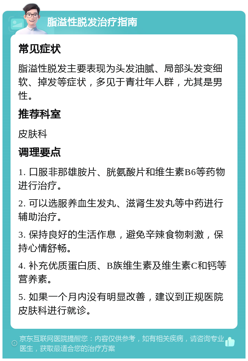 脂溢性脱发治疗指南 常见症状 脂溢性脱发主要表现为头发油腻、局部头发变细软、掉发等症状，多见于青壮年人群，尤其是男性。 推荐科室 皮肤科 调理要点 1. 口服非那雄胺片、胱氨酸片和维生素B6等药物进行治疗。 2. 可以选服养血生发丸、滋肾生发丸等中药进行辅助治疗。 3. 保持良好的生活作息，避免辛辣食物刺激，保持心情舒畅。 4. 补充优质蛋白质、B族维生素及维生素C和钙等营养素。 5. 如果一个月内没有明显改善，建议到正规医院皮肤科进行就诊。