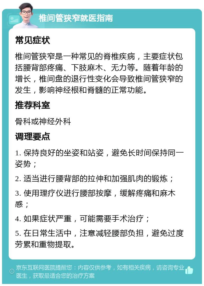 椎间管狭窄就医指南 常见症状 椎间管狭窄是一种常见的脊椎疾病，主要症状包括腰背部疼痛、下肢麻木、无力等。随着年龄的增长，椎间盘的退行性变化会导致椎间管狭窄的发生，影响神经根和脊髓的正常功能。 推荐科室 骨科或神经外科 调理要点 1. 保持良好的坐姿和站姿，避免长时间保持同一姿势； 2. 适当进行腰背部的拉伸和加强肌肉的锻炼； 3. 使用理疗仪进行腰部按摩，缓解疼痛和麻木感； 4. 如果症状严重，可能需要手术治疗； 5. 在日常生活中，注意减轻腰部负担，避免过度劳累和重物提取。