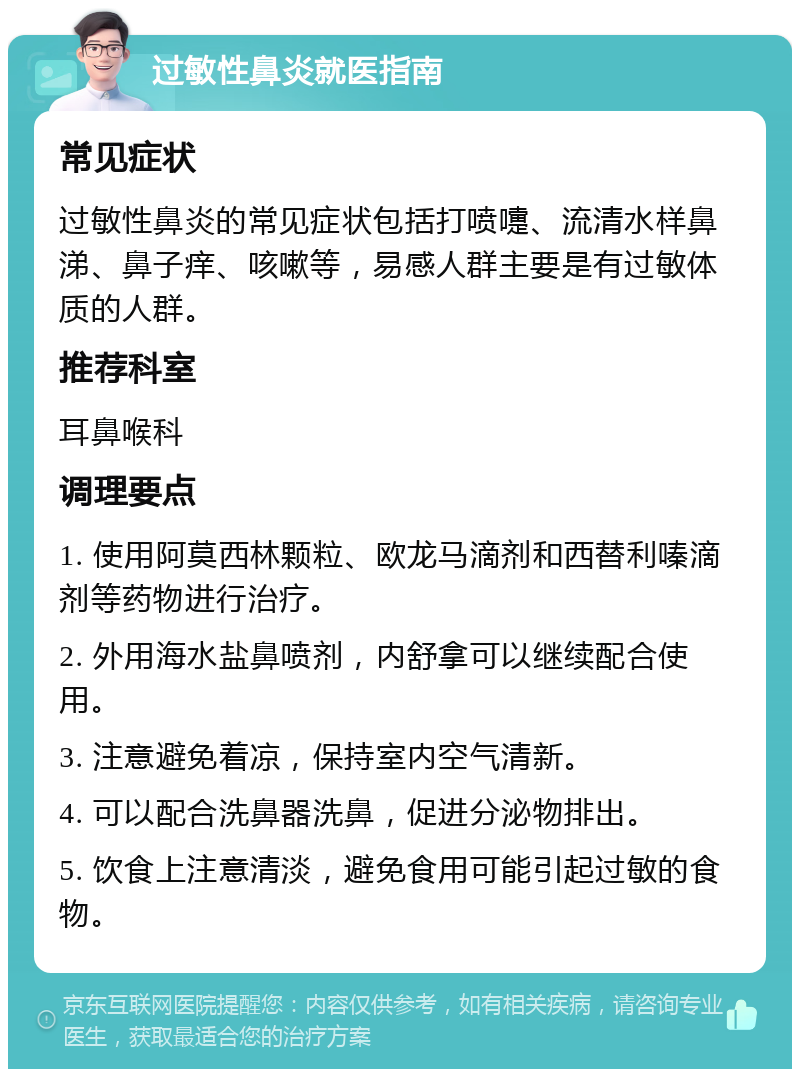 过敏性鼻炎就医指南 常见症状 过敏性鼻炎的常见症状包括打喷嚏、流清水样鼻涕、鼻子痒、咳嗽等，易感人群主要是有过敏体质的人群。 推荐科室 耳鼻喉科 调理要点 1. 使用阿莫西林颗粒、欧龙马滴剂和西替利嗪滴剂等药物进行治疗。 2. 外用海水盐鼻喷剂，内舒拿可以继续配合使用。 3. 注意避免着凉，保持室内空气清新。 4. 可以配合洗鼻器洗鼻，促进分泌物排出。 5. 饮食上注意清淡，避免食用可能引起过敏的食物。