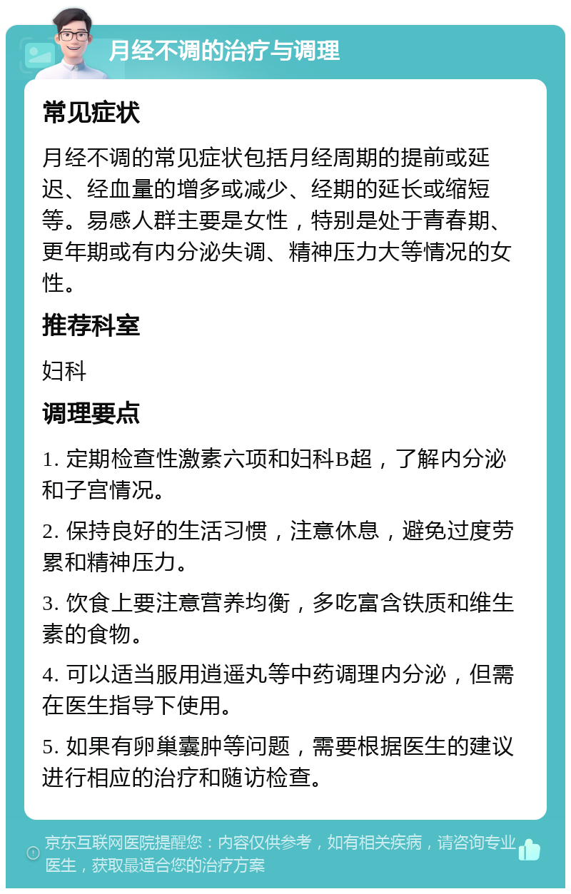 月经不调的治疗与调理 常见症状 月经不调的常见症状包括月经周期的提前或延迟、经血量的增多或减少、经期的延长或缩短等。易感人群主要是女性，特别是处于青春期、更年期或有内分泌失调、精神压力大等情况的女性。 推荐科室 妇科 调理要点 1. 定期检查性激素六项和妇科B超，了解内分泌和子宫情况。 2. 保持良好的生活习惯，注意休息，避免过度劳累和精神压力。 3. 饮食上要注意营养均衡，多吃富含铁质和维生素的食物。 4. 可以适当服用逍遥丸等中药调理内分泌，但需在医生指导下使用。 5. 如果有卵巢囊肿等问题，需要根据医生的建议进行相应的治疗和随访检查。