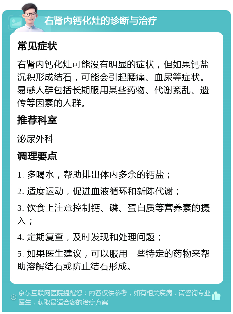 右肾内钙化灶的诊断与治疗 常见症状 右肾内钙化灶可能没有明显的症状，但如果钙盐沉积形成结石，可能会引起腰痛、血尿等症状。易感人群包括长期服用某些药物、代谢紊乱、遗传等因素的人群。 推荐科室 泌尿外科 调理要点 1. 多喝水，帮助排出体内多余的钙盐； 2. 适度运动，促进血液循环和新陈代谢； 3. 饮食上注意控制钙、磷、蛋白质等营养素的摄入； 4. 定期复查，及时发现和处理问题； 5. 如果医生建议，可以服用一些特定的药物来帮助溶解结石或防止结石形成。