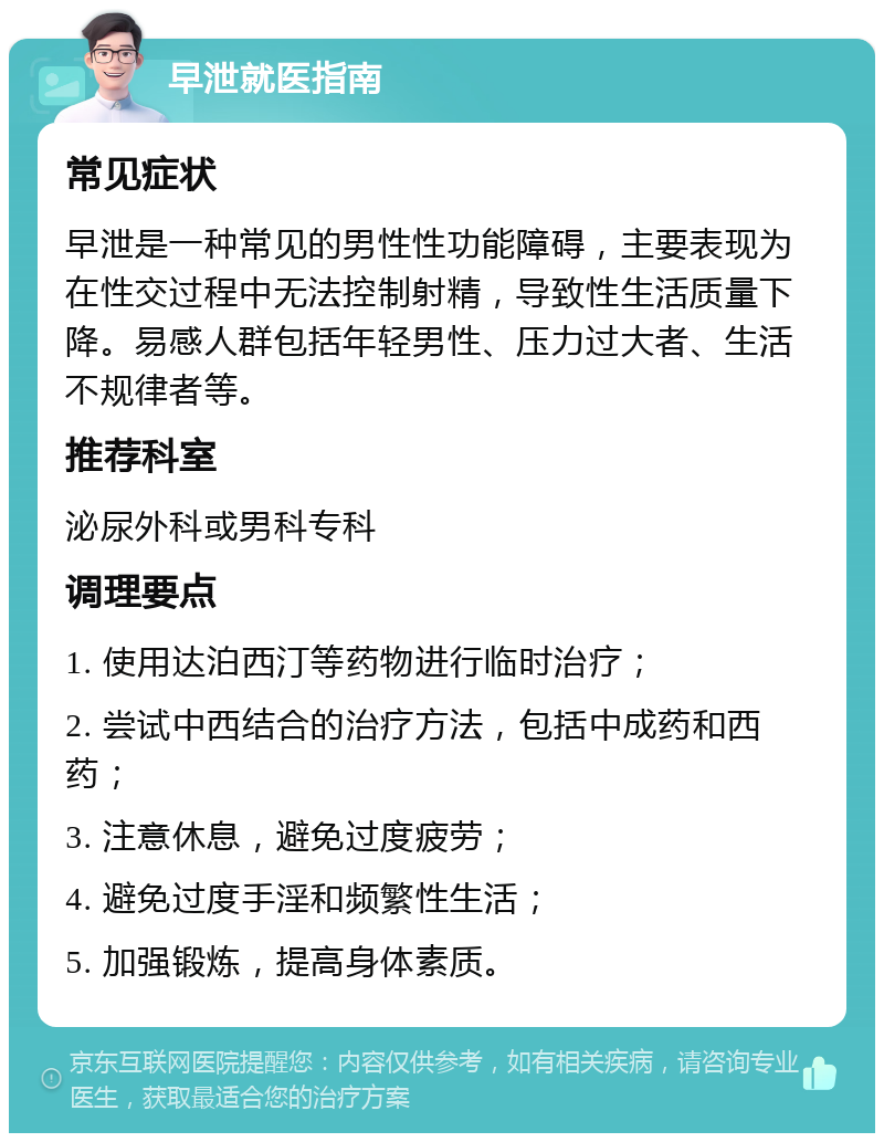 早泄就医指南 常见症状 早泄是一种常见的男性性功能障碍，主要表现为在性交过程中无法控制射精，导致性生活质量下降。易感人群包括年轻男性、压力过大者、生活不规律者等。 推荐科室 泌尿外科或男科专科 调理要点 1. 使用达泊西汀等药物进行临时治疗； 2. 尝试中西结合的治疗方法，包括中成药和西药； 3. 注意休息，避免过度疲劳； 4. 避免过度手淫和频繁性生活； 5. 加强锻炼，提高身体素质。