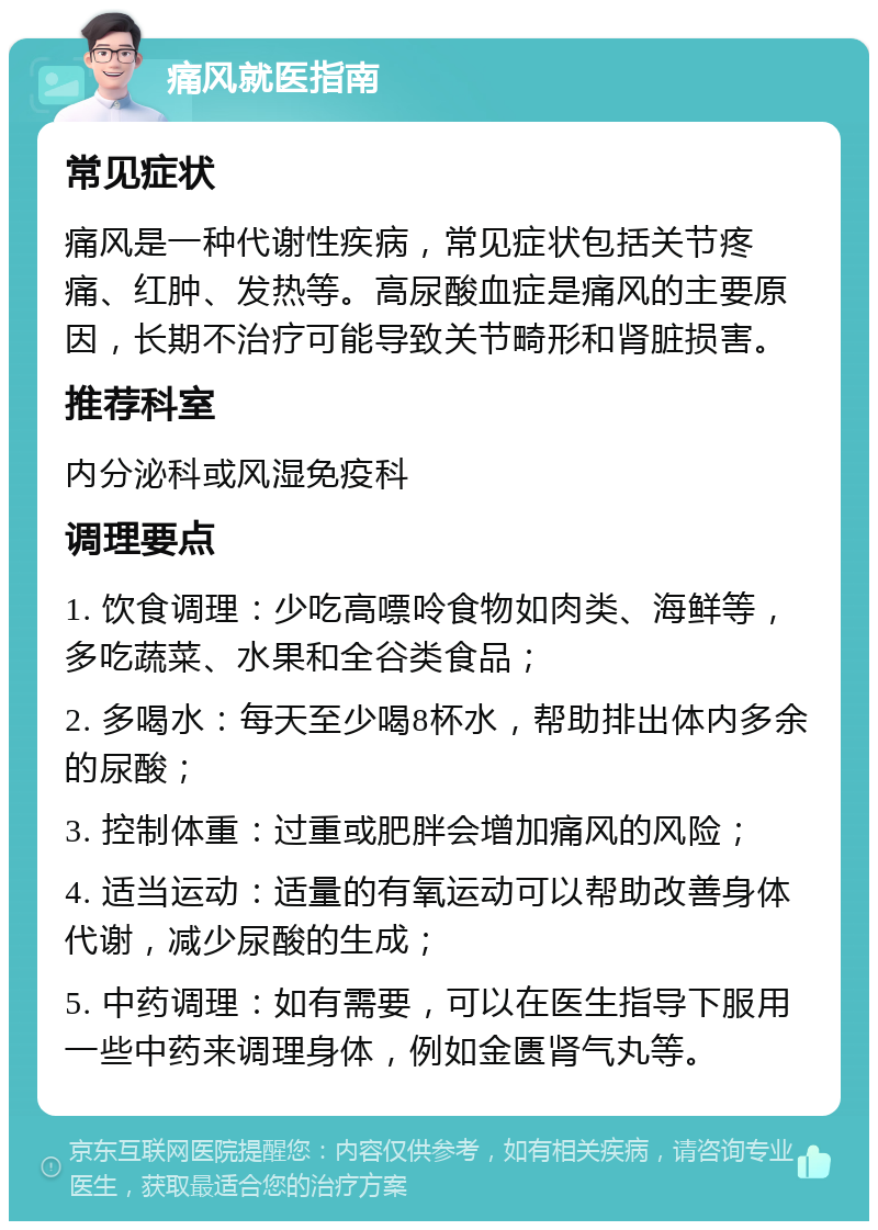 痛风就医指南 常见症状 痛风是一种代谢性疾病，常见症状包括关节疼痛、红肿、发热等。高尿酸血症是痛风的主要原因，长期不治疗可能导致关节畸形和肾脏损害。 推荐科室 内分泌科或风湿免疫科 调理要点 1. 饮食调理：少吃高嘌呤食物如肉类、海鲜等，多吃蔬菜、水果和全谷类食品； 2. 多喝水：每天至少喝8杯水，帮助排出体内多余的尿酸； 3. 控制体重：过重或肥胖会增加痛风的风险； 4. 适当运动：适量的有氧运动可以帮助改善身体代谢，减少尿酸的生成； 5. 中药调理：如有需要，可以在医生指导下服用一些中药来调理身体，例如金匮肾气丸等。