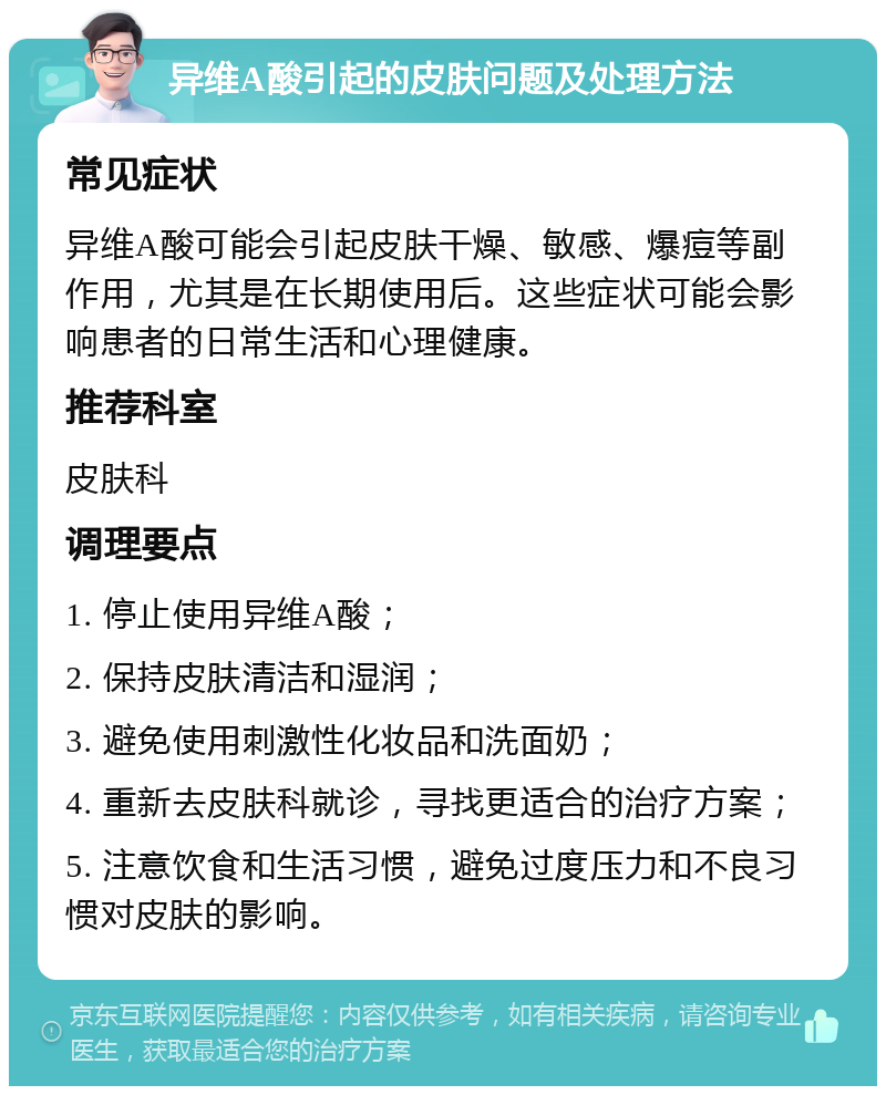 异维A酸引起的皮肤问题及处理方法 常见症状 异维A酸可能会引起皮肤干燥、敏感、爆痘等副作用，尤其是在长期使用后。这些症状可能会影响患者的日常生活和心理健康。 推荐科室 皮肤科 调理要点 1. 停止使用异维A酸； 2. 保持皮肤清洁和湿润； 3. 避免使用刺激性化妆品和洗面奶； 4. 重新去皮肤科就诊，寻找更适合的治疗方案； 5. 注意饮食和生活习惯，避免过度压力和不良习惯对皮肤的影响。