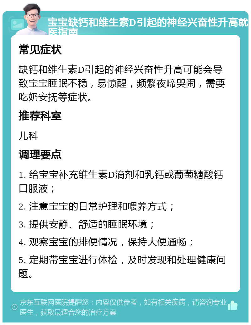 宝宝缺钙和维生素D引起的神经兴奋性升高就医指南 常见症状 缺钙和维生素D引起的神经兴奋性升高可能会导致宝宝睡眠不稳，易惊醒，频繁夜啼哭闹，需要吃奶安抚等症状。 推荐科室 儿科 调理要点 1. 给宝宝补充维生素D滴剂和乳钙或葡萄糖酸钙口服液； 2. 注意宝宝的日常护理和喂养方式； 3. 提供安静、舒适的睡眠环境； 4. 观察宝宝的排便情况，保持大便通畅； 5. 定期带宝宝进行体检，及时发现和处理健康问题。