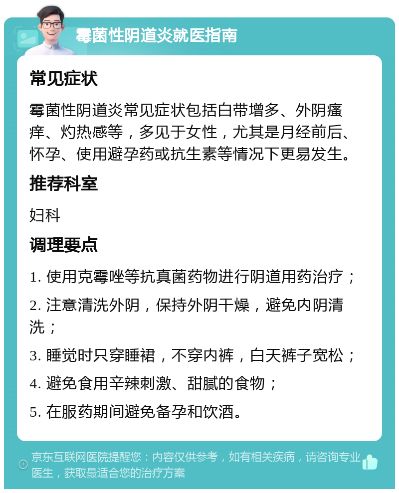 霉菌性阴道炎就医指南 常见症状 霉菌性阴道炎常见症状包括白带增多、外阴瘙痒、灼热感等，多见于女性，尤其是月经前后、怀孕、使用避孕药或抗生素等情况下更易发生。 推荐科室 妇科 调理要点 1. 使用克霉唑等抗真菌药物进行阴道用药治疗； 2. 注意清洗外阴，保持外阴干燥，避免内阴清洗； 3. 睡觉时只穿睡裙，不穿内裤，白天裤子宽松； 4. 避免食用辛辣刺激、甜腻的食物； 5. 在服药期间避免备孕和饮酒。