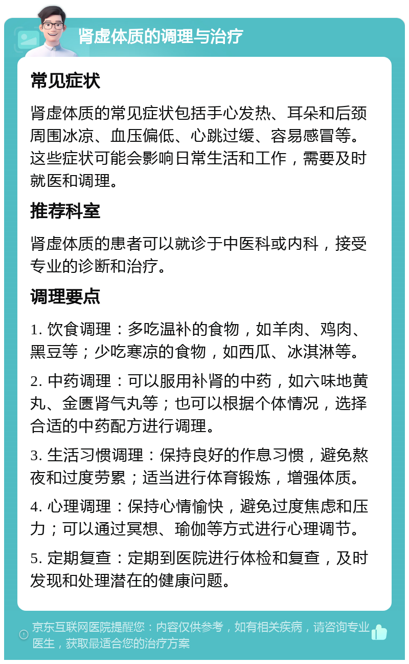 肾虚体质的调理与治疗 常见症状 肾虚体质的常见症状包括手心发热、耳朵和后颈周围冰凉、血压偏低、心跳过缓、容易感冒等。这些症状可能会影响日常生活和工作，需要及时就医和调理。 推荐科室 肾虚体质的患者可以就诊于中医科或内科，接受专业的诊断和治疗。 调理要点 1. 饮食调理：多吃温补的食物，如羊肉、鸡肉、黑豆等；少吃寒凉的食物，如西瓜、冰淇淋等。 2. 中药调理：可以服用补肾的中药，如六味地黄丸、金匮肾气丸等；也可以根据个体情况，选择合适的中药配方进行调理。 3. 生活习惯调理：保持良好的作息习惯，避免熬夜和过度劳累；适当进行体育锻炼，增强体质。 4. 心理调理：保持心情愉快，避免过度焦虑和压力；可以通过冥想、瑜伽等方式进行心理调节。 5. 定期复查：定期到医院进行体检和复查，及时发现和处理潜在的健康问题。