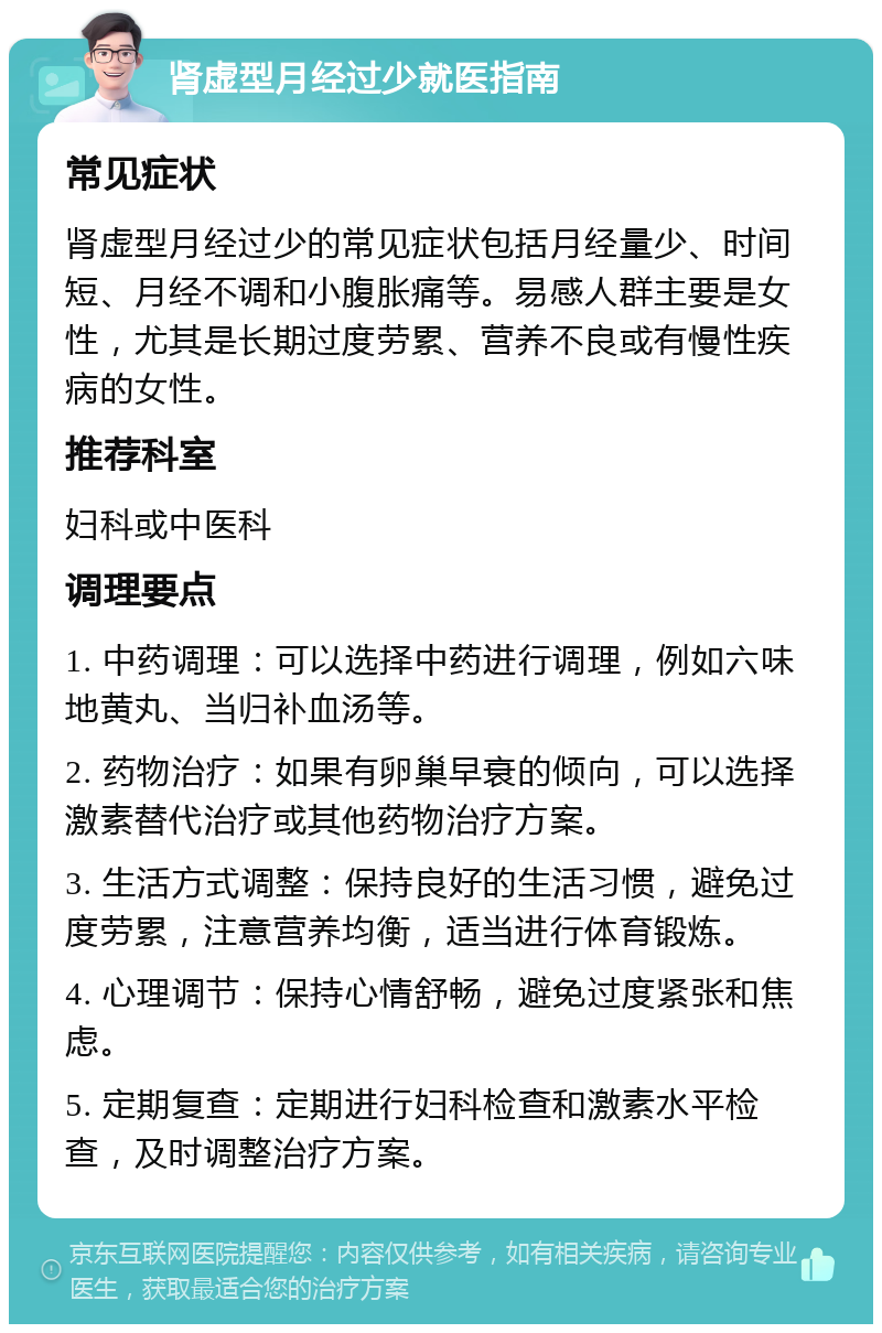 肾虚型月经过少就医指南 常见症状 肾虚型月经过少的常见症状包括月经量少、时间短、月经不调和小腹胀痛等。易感人群主要是女性，尤其是长期过度劳累、营养不良或有慢性疾病的女性。 推荐科室 妇科或中医科 调理要点 1. 中药调理：可以选择中药进行调理，例如六味地黄丸、当归补血汤等。 2. 药物治疗：如果有卵巢早衰的倾向，可以选择激素替代治疗或其他药物治疗方案。 3. 生活方式调整：保持良好的生活习惯，避免过度劳累，注意营养均衡，适当进行体育锻炼。 4. 心理调节：保持心情舒畅，避免过度紧张和焦虑。 5. 定期复查：定期进行妇科检查和激素水平检查，及时调整治疗方案。