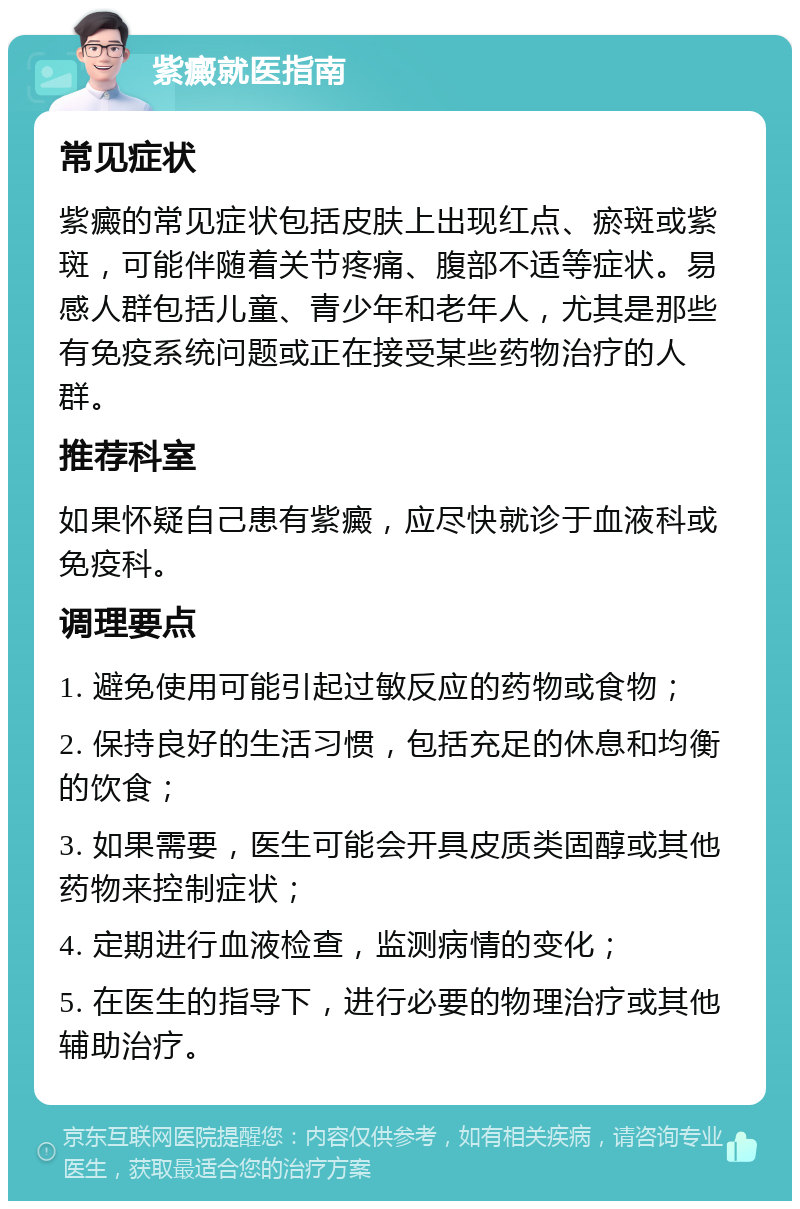 紫癜就医指南 常见症状 紫癜的常见症状包括皮肤上出现红点、瘀斑或紫斑，可能伴随着关节疼痛、腹部不适等症状。易感人群包括儿童、青少年和老年人，尤其是那些有免疫系统问题或正在接受某些药物治疗的人群。 推荐科室 如果怀疑自己患有紫癜，应尽快就诊于血液科或免疫科。 调理要点 1. 避免使用可能引起过敏反应的药物或食物； 2. 保持良好的生活习惯，包括充足的休息和均衡的饮食； 3. 如果需要，医生可能会开具皮质类固醇或其他药物来控制症状； 4. 定期进行血液检查，监测病情的变化； 5. 在医生的指导下，进行必要的物理治疗或其他辅助治疗。