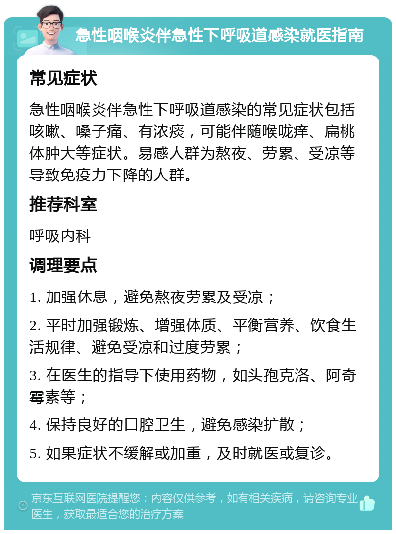 急性咽喉炎伴急性下呼吸道感染就医指南 常见症状 急性咽喉炎伴急性下呼吸道感染的常见症状包括咳嗽、嗓子痛、有浓痰，可能伴随喉咙痒、扁桃体肿大等症状。易感人群为熬夜、劳累、受凉等导致免疫力下降的人群。 推荐科室 呼吸内科 调理要点 1. 加强休息，避免熬夜劳累及受凉； 2. 平时加强锻炼、增强体质、平衡营养、饮食生活规律、避免受凉和过度劳累； 3. 在医生的指导下使用药物，如头孢克洛、阿奇霉素等； 4. 保持良好的口腔卫生，避免感染扩散； 5. 如果症状不缓解或加重，及时就医或复诊。