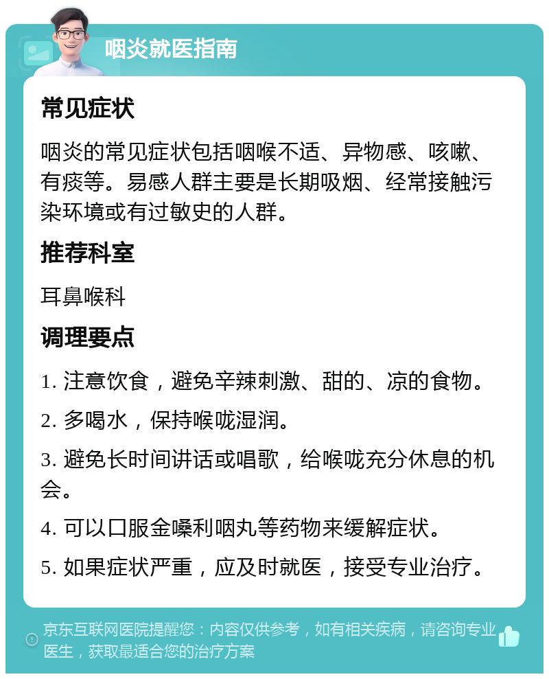 咽炎就医指南 常见症状 咽炎的常见症状包括咽喉不适、异物感、咳嗽、有痰等。易感人群主要是长期吸烟、经常接触污染环境或有过敏史的人群。 推荐科室 耳鼻喉科 调理要点 1. 注意饮食，避免辛辣刺激、甜的、凉的食物。 2. 多喝水，保持喉咙湿润。 3. 避免长时间讲话或唱歌，给喉咙充分休息的机会。 4. 可以口服金嗓利咽丸等药物来缓解症状。 5. 如果症状严重，应及时就医，接受专业治疗。