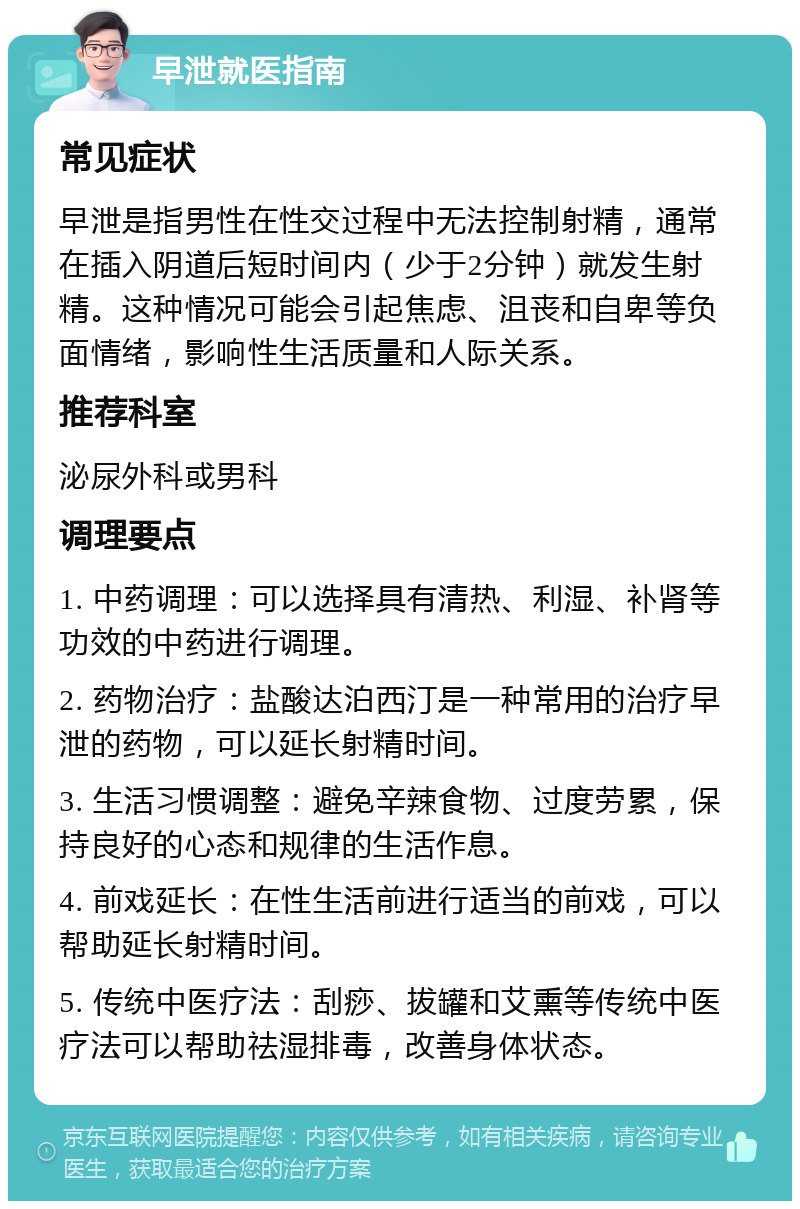 早泄就医指南 常见症状 早泄是指男性在性交过程中无法控制射精，通常在插入阴道后短时间内（少于2分钟）就发生射精。这种情况可能会引起焦虑、沮丧和自卑等负面情绪，影响性生活质量和人际关系。 推荐科室 泌尿外科或男科 调理要点 1. 中药调理：可以选择具有清热、利湿、补肾等功效的中药进行调理。 2. 药物治疗：盐酸达泊西汀是一种常用的治疗早泄的药物，可以延长射精时间。 3. 生活习惯调整：避免辛辣食物、过度劳累，保持良好的心态和规律的生活作息。 4. 前戏延长：在性生活前进行适当的前戏，可以帮助延长射精时间。 5. 传统中医疗法：刮痧、拔罐和艾熏等传统中医疗法可以帮助祛湿排毒，改善身体状态。