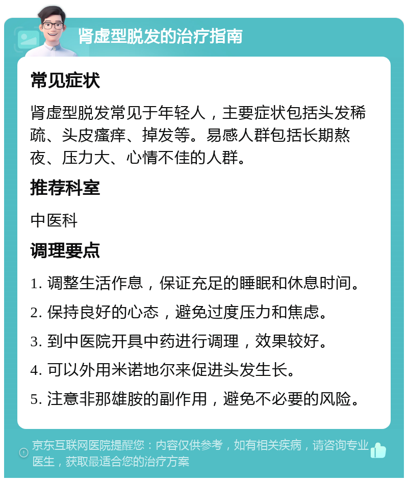 肾虚型脱发的治疗指南 常见症状 肾虚型脱发常见于年轻人，主要症状包括头发稀疏、头皮瘙痒、掉发等。易感人群包括长期熬夜、压力大、心情不佳的人群。 推荐科室 中医科 调理要点 1. 调整生活作息，保证充足的睡眠和休息时间。 2. 保持良好的心态，避免过度压力和焦虑。 3. 到中医院开具中药进行调理，效果较好。 4. 可以外用米诺地尔来促进头发生长。 5. 注意非那雄胺的副作用，避免不必要的风险。