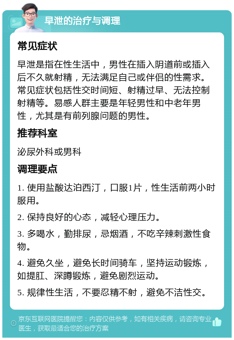 早泄的治疗与调理 常见症状 早泄是指在性生活中，男性在插入阴道前或插入后不久就射精，无法满足自己或伴侣的性需求。常见症状包括性交时间短、射精过早、无法控制射精等。易感人群主要是年轻男性和中老年男性，尤其是有前列腺问题的男性。 推荐科室 泌尿外科或男科 调理要点 1. 使用盐酸达泊西汀，口服1片，性生活前两小时服用。 2. 保持良好的心态，减轻心理压力。 3. 多喝水，勤排尿，忌烟酒，不吃辛辣刺激性食物。 4. 避免久坐，避免长时间骑车，坚持运动锻炼，如提肛、深蹲锻炼，避免剧烈运动。 5. 规律性生活，不要忍精不射，避免不洁性交。