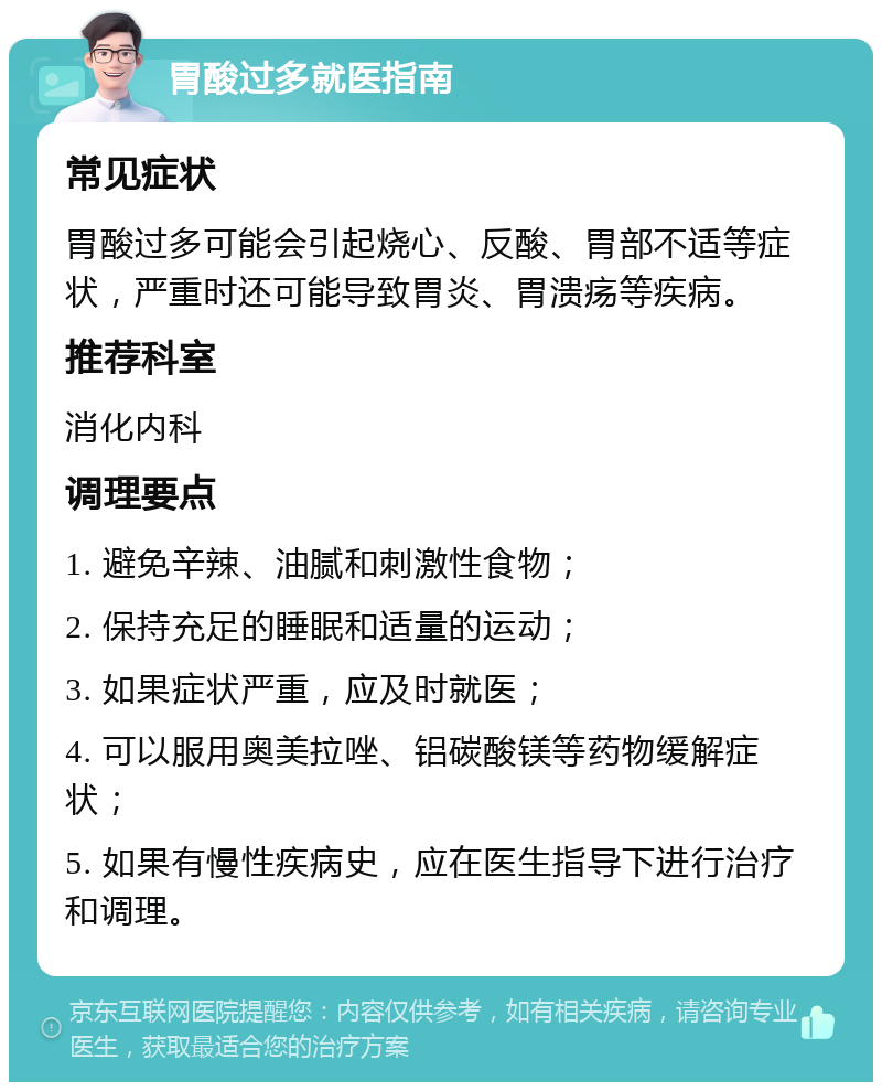 胃酸过多就医指南 常见症状 胃酸过多可能会引起烧心、反酸、胃部不适等症状，严重时还可能导致胃炎、胃溃疡等疾病。 推荐科室 消化内科 调理要点 1. 避免辛辣、油腻和刺激性食物； 2. 保持充足的睡眠和适量的运动； 3. 如果症状严重，应及时就医； 4. 可以服用奥美拉唑、铝碳酸镁等药物缓解症状； 5. 如果有慢性疾病史，应在医生指导下进行治疗和调理。