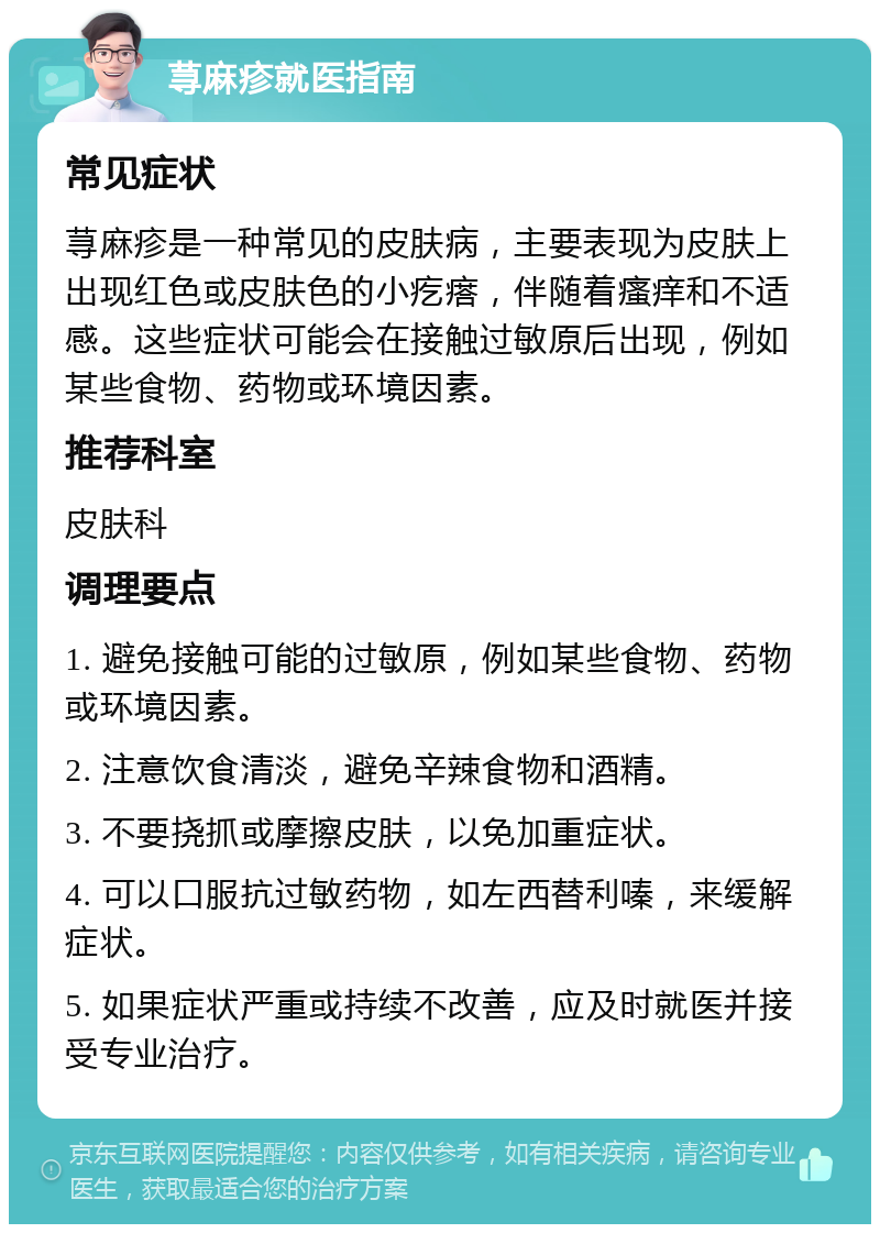 荨麻疹就医指南 常见症状 荨麻疹是一种常见的皮肤病，主要表现为皮肤上出现红色或皮肤色的小疙瘩，伴随着瘙痒和不适感。这些症状可能会在接触过敏原后出现，例如某些食物、药物或环境因素。 推荐科室 皮肤科 调理要点 1. 避免接触可能的过敏原，例如某些食物、药物或环境因素。 2. 注意饮食清淡，避免辛辣食物和酒精。 3. 不要挠抓或摩擦皮肤，以免加重症状。 4. 可以口服抗过敏药物，如左西替利嗪，来缓解症状。 5. 如果症状严重或持续不改善，应及时就医并接受专业治疗。