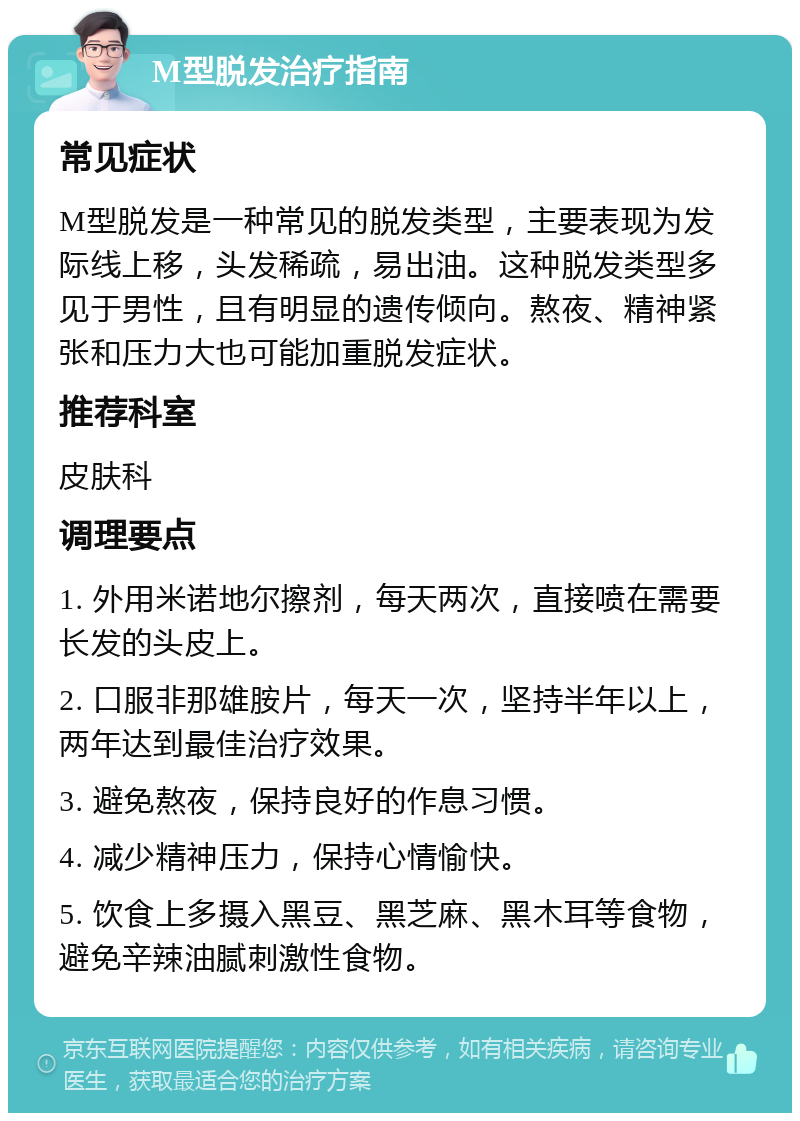 M型脱发治疗指南 常见症状 M型脱发是一种常见的脱发类型，主要表现为发际线上移，头发稀疏，易出油。这种脱发类型多见于男性，且有明显的遗传倾向。熬夜、精神紧张和压力大也可能加重脱发症状。 推荐科室 皮肤科 调理要点 1. 外用米诺地尔擦剂，每天两次，直接喷在需要长发的头皮上。 2. 口服非那雄胺片，每天一次，坚持半年以上，两年达到最佳治疗效果。 3. 避免熬夜，保持良好的作息习惯。 4. 减少精神压力，保持心情愉快。 5. 饮食上多摄入黑豆、黑芝麻、黑木耳等食物，避免辛辣油腻刺激性食物。