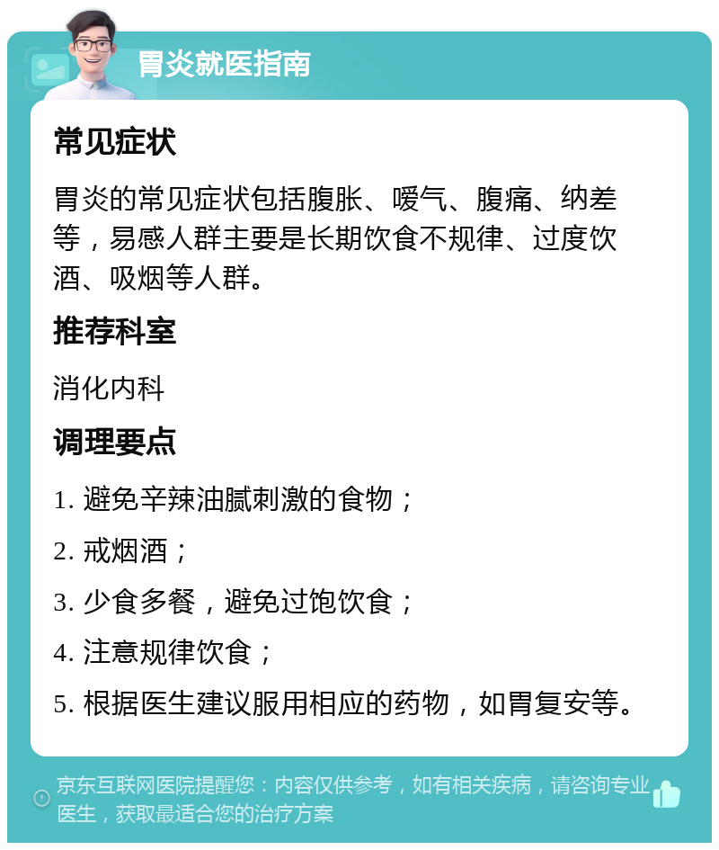 胃炎就医指南 常见症状 胃炎的常见症状包括腹胀、嗳气、腹痛、纳差等，易感人群主要是长期饮食不规律、过度饮酒、吸烟等人群。 推荐科室 消化内科 调理要点 1. 避免辛辣油腻刺激的食物； 2. 戒烟酒； 3. 少食多餐，避免过饱饮食； 4. 注意规律饮食； 5. 根据医生建议服用相应的药物，如胃复安等。