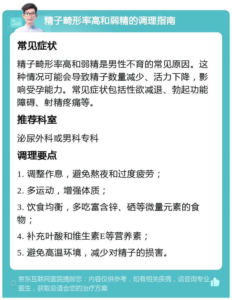 精子畸形率高和弱精的调理指南 常见症状 精子畸形率高和弱精是男性不育的常见原因。这种情况可能会导致精子数量减少、活力下降，影响受孕能力。常见症状包括性欲减退、勃起功能障碍、射精疼痛等。 推荐科室 泌尿外科或男科专科 调理要点 1. 调整作息，避免熬夜和过度疲劳； 2. 多运动，增强体质； 3. 饮食均衡，多吃富含锌、硒等微量元素的食物； 4. 补充叶酸和维生素E等营养素； 5. 避免高温环境，减少对精子的损害。