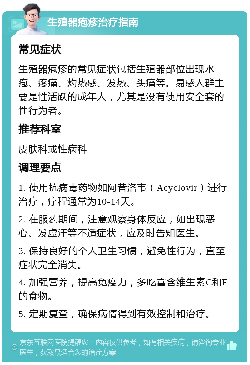 生殖器疱疹治疗指南 常见症状 生殖器疱疹的常见症状包括生殖器部位出现水疱、疼痛、灼热感、发热、头痛等。易感人群主要是性活跃的成年人，尤其是没有使用安全套的性行为者。 推荐科室 皮肤科或性病科 调理要点 1. 使用抗病毒药物如阿昔洛韦（Acyclovir）进行治疗，疗程通常为10-14天。 2. 在服药期间，注意观察身体反应，如出现恶心、发虚汗等不适症状，应及时告知医生。 3. 保持良好的个人卫生习惯，避免性行为，直至症状完全消失。 4. 加强营养，提高免疫力，多吃富含维生素C和E的食物。 5. 定期复查，确保病情得到有效控制和治疗。