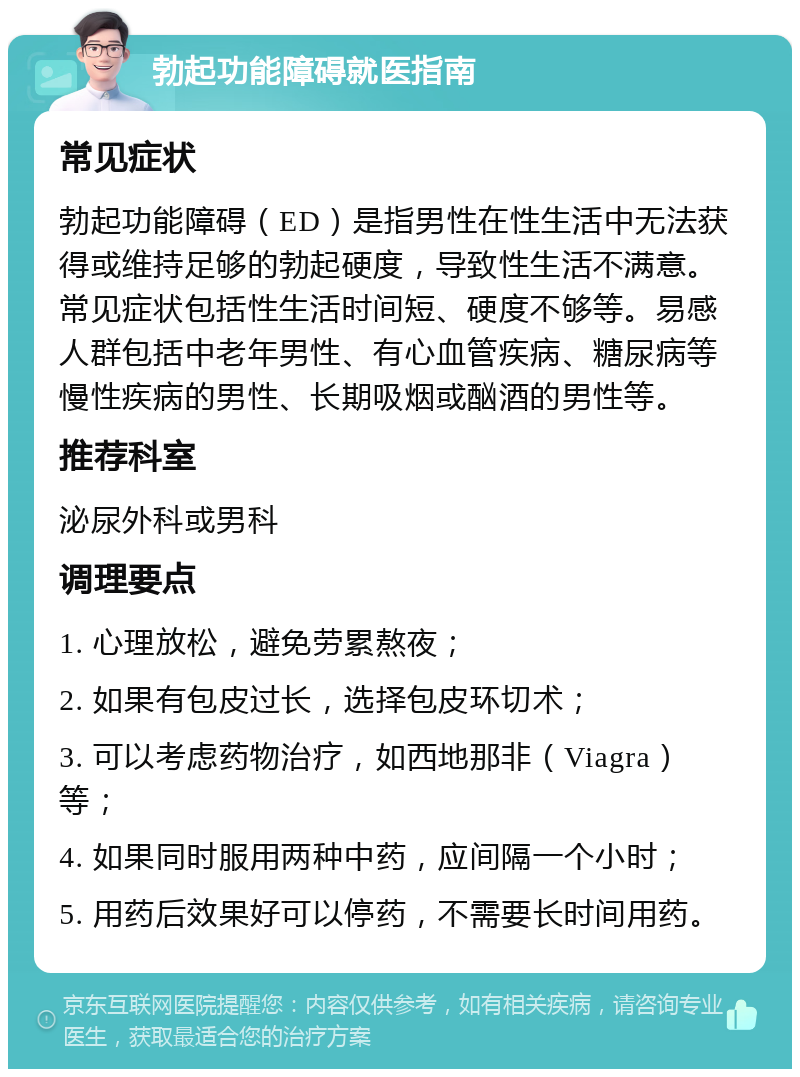 勃起功能障碍就医指南 常见症状 勃起功能障碍（ED）是指男性在性生活中无法获得或维持足够的勃起硬度，导致性生活不满意。常见症状包括性生活时间短、硬度不够等。易感人群包括中老年男性、有心血管疾病、糖尿病等慢性疾病的男性、长期吸烟或酗酒的男性等。 推荐科室 泌尿外科或男科 调理要点 1. 心理放松，避免劳累熬夜； 2. 如果有包皮过长，选择包皮环切术； 3. 可以考虑药物治疗，如西地那非（Viagra）等； 4. 如果同时服用两种中药，应间隔一个小时； 5. 用药后效果好可以停药，不需要长时间用药。