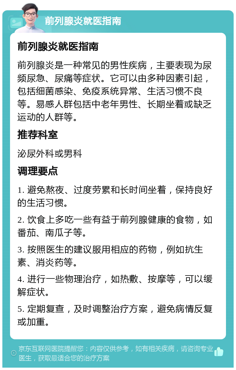 前列腺炎就医指南 前列腺炎就医指南 前列腺炎是一种常见的男性疾病，主要表现为尿频尿急、尿痛等症状。它可以由多种因素引起，包括细菌感染、免疫系统异常、生活习惯不良等。易感人群包括中老年男性、长期坐着或缺乏运动的人群等。 推荐科室 泌尿外科或男科 调理要点 1. 避免熬夜、过度劳累和长时间坐着，保持良好的生活习惯。 2. 饮食上多吃一些有益于前列腺健康的食物，如番茄、南瓜子等。 3. 按照医生的建议服用相应的药物，例如抗生素、消炎药等。 4. 进行一些物理治疗，如热敷、按摩等，可以缓解症状。 5. 定期复查，及时调整治疗方案，避免病情反复或加重。